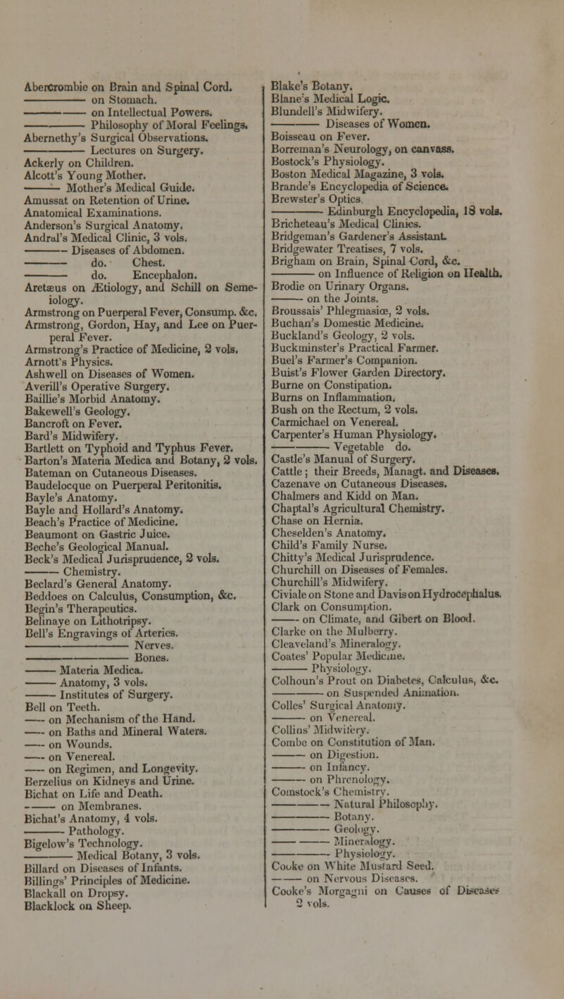 AberCrombic on Brain and Spinal Cord. on Stomach. on Intellectual Powers. Philosophy of Moral Feelings. Abernethy's Surgical Observations. Lectures on Surgery. Ackerly on Children. Alcott's Young Mother. Mother's Medical Guide. Amussat on Retention of Urine. Anatomical Examinations. Anderson's Surgical Anatomy. Andrtd's Medical Clinic, 3 vols. Diseases of Abdomen. do. Chest. do. Encephalon. Aretffius on ./Etiology, and Schill on Seme- iology. Armstrong on Puerperal Fever, Consump. &c. Armstrong, Gordon, Hay, and Lee on Puer- peral Fever. Armstrong's Practice of Medicine, 2 vols. Arnott's Physics. Ashwell on Diseases of Women. Averill's Operative Surgery. Baillie's Morbid Anatomy. Bakewell's Geology. Bancroft on Fever. Bard's Midwifery. Bartlett on Typhoid and Typhus Fever. Barton's Materia Medica and Botany, 2 vols. Bateman on Cutaneous Diseases. Baudelocque on Puerperal Peritonitis. Bayle's Anatomy. Bayle and Hollard's Anatomy. Beach's Practice of Medicine. Beaumont on Gastric Juice. Bcche's Geological Manual. Beck's Medical Jurispruuence, 2 vols. Chemistry. Bcclard's General Anatomy. Beddoes on Calculus, Consumption, &c. Begin's Therapeutics. Belinaye on Lithotripsy. Bell's Engravings of Arteries. Nerves. Bones. Materia Medica. Anatomy, 3 vols. Institutes of Surgery. Boll on Teeth. on Mechanism of the Hand. on Baths and Mineral Waters. on Wounds. on Venereal. on Regimen, and Longevity. Berzelius on Kidneys and Urine. Bichat on Life and Death. on Membranes. Bichat's Anatomy, 4 vols. Pathology. Bigelow's Technology. Medical Botany, 3 vols. Billard on Diseases of Infants. Billings' Principles of Medicine. Bltckall on Dropsy. Blacklock on Sheep. Blake's Botany. B lane's Medical Logic. Blundell's Midwifery. Diseases of Women. Boisseau on Fever. Borreman's Neurology, on canvass. Bostock's Physiology. Boston Medical Magazine, 3 vols. Brande's Encyclopedia of Science. Brewster's Optics Edinburgh Encyclopedia, 13 vols. Bricheteau's Medical Clinics. Bridgeman's Gardener's Assistant. Bridgewatcr Treatises, 7 vols. Brigham on Brain, Spinal Cord, &c. on Influence of Religion on Health. Brodie on Urinary Organs, on the Joints. Broussais' Phlegmasia^, 2 vols. Buchan's Domestic Medicine. Buckland's Geology, 2 vols. Buckminster's Practical Farmer. Buel's Farmer's Companion. Buist's Flower Garden Directory. Burne on Constipation. Burns on Inflammation. Bush on the Rectum, 2 vols. Carmichael on Venereal. Carpenter's Human Physiology. Vegetable do. Castle's Manual of Surgery. Cattle ; their Breeds, Managt. and Diseases. Cazenave on Cutaneous Diseases. Chalmers and Kidd on Man. Chaptal's Agricultural Chemistry. Chase on Hernia. Cheselden's Anatomy. Child's Family Nurse. Chitty's Medical Jurisprudence. Churchill on Diseases of Females. Churchill's Midwifery. Civialeon Stone and Davis on Hydrocephalus. Clark on Consumption. on Climate, and Gibert on Blood. Clarke on the Mulberry. Cleaveland's Mineralogy. Coates' Popular Medicine. Physiology. Colhoun's Prout on Diabetes, Calculus, &c on Sus[xmded Animation. Colles' Surgical Anatomy. on Venereal. Collins' Midwifery. Combe on Constitution of Man. on Digestion. on Infancy. on Phrenology. Comstock's Chemistry. Natural Philosophy. Botany. Geology. Mineralogy. Physiology. Cooke on White Mustard Seed. on Nervous Diseases. Cooke's Morgagni on Causes of Diseases 2 vols.