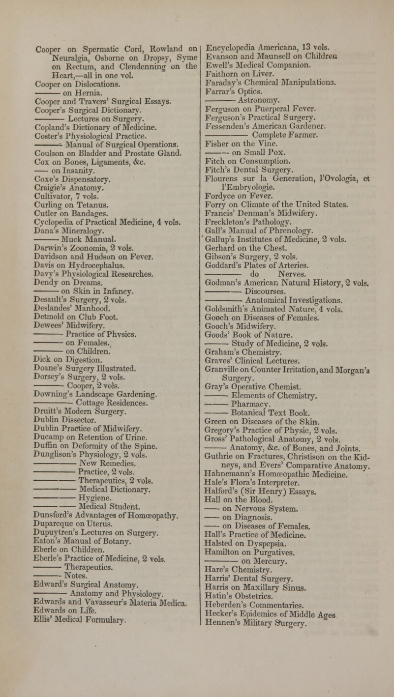 Cooper on Spermatic Cord, Rowland on Neuralgia, Osborne on Dropsy, Syme on Rectum, and Clendenning on the Heart,—all in one vol. Cooper on Dislocations. on Hernia. Cooper and Travers' Surgical Essays. Cooper's Surgical Dictionary. Lectures on Surgery. Copland's Dictionary of Medicine. Coster's Physiological Practice. - Manual of Surgical Operations. Coulson on Bladder and Prostate Gland. Cox on Bones, Ligaments, &c. on Insanity. Coxe's Dispensatory. Craigie's Anatomy. Cultivator, 7 vols. Curling on Tetanus. Cutler on Bandages. Cyclopedia of Practical Medicine, 4 vols. Dana's Mineralogy. Muck Manual. Darwin's Zoonomia, 2 vols. Davidson and Hudson on Fever. Davis on Hydrocephalus. Davy's Physiological Researches. Dendy on Dreams. on Skin in Infancy. Desault's Surgery, 2 vols. Deslandes' Manhood. Detmold on Club Foot. Dewees' Midwifery. Practice of Phvsics. on Females. —; on Children. Dick on Digestion. Doane's Surgery Illustrated. Dorsey's Surgery, 2 vols. Cooper, 2 vols. Downing's Landscape Gardening. Cottage Residences. Druitt's Modern Surgery. Dublin Dissector. Dublin Practice of Midwifery. Ducamp on Retention of Urine. Duffin on Deformity of the Spine. Dunglison's Physiology, 2 vols. New Remedies. Practice, 2 vols. Therapeutics, 2 vols. Medical Dictionary. Hygiene. Medical Student. Dunsford's Advantages of Homoeopathy. Duparcque on Uterus. Dupuytren's Lectures on Surgery. Eaton's Manual of Botany. Eberle on Children. Eberle's Practice of Medicine, 2 vols. Therapeutics. Notes. Edward's Surgical Anatomy. ■ Anatomy and Physiology. Edwards and Vavasseur's Materia Medica. Edwards on Life. Ellis' Medical Formulary. Encyclopedia Americana, 13 vols. Evanson and Maunscll on Children Ewell's Medical Companion. Faithorn on Liver. Faraday's Chemical Manipulations. Farrar's Optics. Astronomy. Ferguson on Puerperal Fever. Ferguson's Practical Surgery. Fcssenden's American Gardener. Complete Farmer. Fisher on the Vine. on Small Pox. Fitch on Consumption. Fitch's Dental Surgery. Flourens sur la Generation, 1'Ovologia, et l'Embryologie. Fordyce on Fever. Forry on Climate of the United States. Francis' Denman's Midwifery. Freckleton's Pathology. Gall's Manual of Phrenology. ' Gallup's Institutes of Medicine, 2 vols. Gerhard on the Chest. Gibson's Surgery, 2 vols. Goddard's Plates of Arteries, do Nerves. Godman's American Natural History, 2 vols. Discourses. Anatomical Investigations. Goldsmith's Animated Nature, 4 vols. Gooch on Diseases of Females. Gooch's Midwifery. Goods' Book of Nature. Study of Medicine, 2 vols. Graham's Chemistry. Graves' Clinical Lectures. Granville on Counter Irritation, and Morgan's Surgery. Gray's Operative Chemist. Elements of Chemistry. Pharmacy. Botanical Text Book. Green on Diseases of the Skin. Gregory's Practice of Physic, 2 vols. Gross' Pathological Anatomy, 2 vols. Anatomy, &c. of Bones, and Joints. Guthrie on Fractures, Christison on the Kid- neys, and Evers' Comparative Anatomy. Hahnemann's Homoeopathic Medicine. Hale's Flora's Interpreter. Halford's (Sir Henry) Essays, Hall on the Blood. on Nervous System. on Diagnosis. on Diseases of Females. Hall's Practice of Medicine. Halsted on Dyspepsia. Hamilton on Purgatives. on Mercury. Hare's Chemistry. Harris' Dental Surgery. Harris on Maxillary Sinus. Hatin's Obstetrics. Heberden's Commentaries. Hecker's Epidemics of Middle Ages Hennen's Military Surgery.