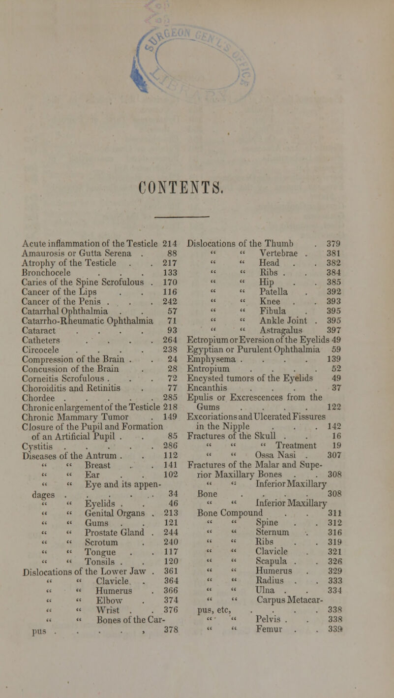 CONTENTS. Acute inflammation of the Testicle 214 Dislocations of the Thumb 379 Amaurosis or Gutta Serena . 88 «£ t « Vertebrae . 381 Atrophy of the Testicle 217 tt t ' Head . 382 Bronchocele 133 cc < « Ribs . 384 Caries of the Spine Scrofulous . 170 cc < « Hip 385 Cancer of the Lips 116 M < « Patella 392 Cancer of the Penis . 242 <( < ' Knee 393 Catarrhal Ophthalmia . 57 CC C « Fibula 395 Catarrho-Rheumatic Ophthalmia 71 a < ' Ankle Joint . 395 Cataract .... 93 tt c ' Astragalus 397 Catheters .... 264 EctropiumorEversionofthe Eyelids 49 Circocele .... 238 Egyptian or P urulent Ophthalmia 59 Compression of the Brain . 24 Emphysema . 139 Concussion of the Brain 28 Entropium 52 Corneitis Scrofulous . 72 Encysted turn ors of the Eyelids 49 Choroiditis and Retinitis 77 Encanthis 37 Chordee 285 Epulis or Ex crescences from the Chronic enlargement of the Testicle 218 Gums 122 Chronic Mammary Tumor 149 Excoriations and Ulcerated Fissures Closure of the Pupil and Formation in the Nipp le 142 of an Artificial Pupil . 85 Fractures of t he Skull . 16 Cystitis 286 <C II Treatment 19 Diseases of the Antrum . 112 cc (( Ossa Nasi . 307 Breast 141 Fractures of t he Malar and Supe- Ear 102 rior Maxill ary Bones 308 « Eye and its appen - cc c: Inferior Maxillary dages . . . . 34 Bone 308 « Eyelids . 46 c« i< Inferior Maxillary Genital Organs . 213 Bone Comp ound 311 «« « Gums 121 CC (C Spine 312 « « Prostate Gland . 244 IC U Sternum 316 « Scrotum 240 CC CI Ribs 319 Tongue 117 (< <( Clavicle 321 Tonsils . 120 cc cc Scapula . 326 Dislocations of the Lower Jaw . 361 « c< Humerus 329 Clavicle 364 (( M Radius . 333 << Humerus 366 C( (C Ulna . 334 «« Elbow 374 cc cc Carpus Metacar- « Wrist 376 pus, etc, 338 « «< BoneS Of the Car- cc <c Pelvis . 338 IHIS ..... 378 cc cc Femur 33ft