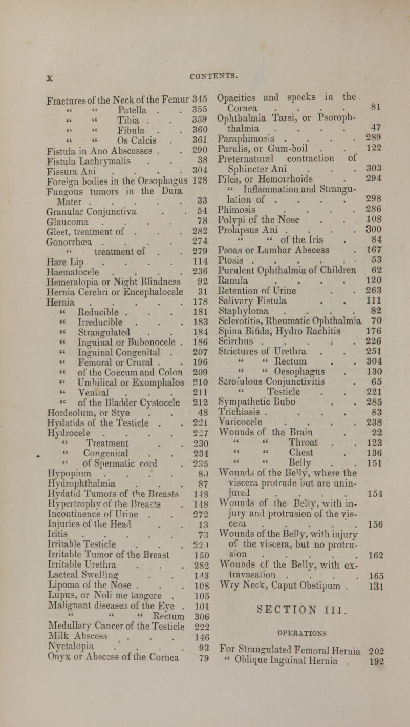 Fractures of the Neck of the Femur 345 Patella . . 355 Tibia . . 359 Fibula . . 360 OsCalcis . 361 Fistula in Ano Abscesses . . 290 Fistula Lachrymalis . . 38 Fissura Ani .... 304 Foreign bodies in the Oesophagus 128 Fungous tumors in the Dura Mater 33 Granular Conjunctiva . . 54 Glaucoma .... 78 Gleet, treatment of . . . 282 Gonorrhoea .... 274 treatment of . . 279 Hare Lip . . . . 114 Haematocele .... 236 Hemeralopia or Night Blindness 92 Hernia Cerebri or Encephalocele 31 Hernia 178 « Reducible . . . 181 Irreducible . . .183 Strangulated . . 184 Inguinal or Bubonocele . 186 Inguinal Congenital . 207 Femoral or Crural . . 196 of the Coecum and Colon 209 Umbilical or Exomphalos 210 Venual . . . 211 « of the Bladder Cystocele 212 Hordeolum, or Stye . . 48 Hydatids of the Testicle . . 221 Hydrocele . . . . 227 Treatment . . 230 Congenital . . 234 of Spermatic cord . 235 Hypopium . 8.) Hydrophthalmia ... 87 Hydatid Tumors of the Breasts 148 Hypertrophy of the Breasts . 148 Incontinence of Urine . . 272 Injuries of the Head . . 13 Iritis 7:5 Irritable Testicle . . . 2:2) Irritable Tumor of the Breast 150 Irritable Urethra . . . 282 Lacteal Swelling . . 1^3 Lipoma of the Nose . . .108 Lupus, or Noli me iangere . 105 Malignant diseases of the Eye . 101 Rectum 306 Medullary Cancer of the Testicle 222 Milk Abscess . . . 146 Nyctalopia .' . . .93 Onyx or Abscess of the Cornea 79 Opacities and specks in the Cornea . . • 81 Ophthalmia Tarsi, or Psoroph- thalmia .... 47 Paraphimosis .... 289 Parulis, or Gum-boil . . 122 Preternatural contraction of Sphincter Ani . . . 303 Files, or Hemorrhoids . 294 Inflammation and Strangu- lation of . . . . 298 Phimosis .... 286 Polypi of the Nose . . 108 Prolapsus Ani .... 300 of the Iris . 84 Psoas or Lumbar Abscess . 167 Ptosis 53 Purulent Ophthalmia of Children 62 Ranula . . . . 120 Retention of Urine . . 263 Salivary Fistula . . Ill Staphyloma .... 82 Sclerotitis, Rheumatic Ophthalmia 70 Spina Bifida, Hydro Rachitis 176 Scirrhus ; . 226 Strictures of Urethra . . 251 Rectum . . 304 Oesophagus . 130 Scrofulous Conjunctivitis . 65 Testicle . . 221 Sympathetic Bubo . . 285 Trichiasis . ... 83 Varicocele .... 238 Wounds of the Brain . 22 Throat . .123 Chest . 136 Belly . . 151 Wounds of the BeHy, where the viscera protrude hut are unin- jured . . . . 154 Wounds of the Belly, with in- jury and protrusion of the vis- cera . . . 156 Wounds of the Belly, with injury of the viscera, but no protru- sion 162 Wounds of the Belly, with ex- tra vasal ion . . . .165 Wry Neck, Caput Obstipum . l3l SECTION III. OPERATIONS For Strangulated Femoral Hernia 202 Oblique Inguinal Hernia . 192