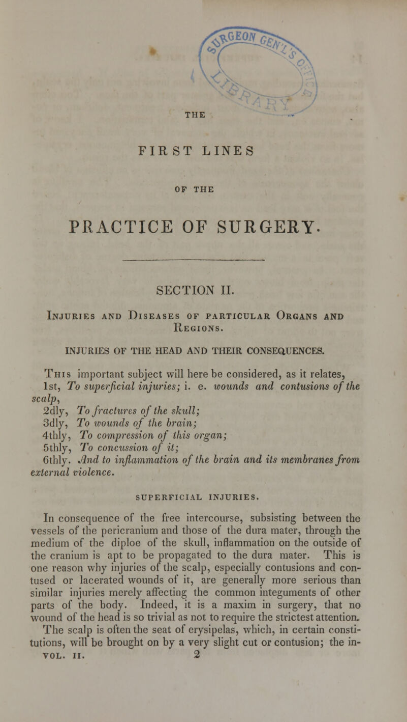 FIR ST LINES OF THE PRACTICE OF SURGERY SECTIOiN II. Injuries and Diseases of particular Organs and Regions. INJURIES OF THE HEAD AND THEIR CONSEQUENCES. This important subject will here be considered, as it relates, 1st, To superficial injuries; i. e. wounds and contusions of the scalp, 2dly, To fractures of the skull; 3dly, To wounds of the brain; 4thly, To compression of this organ; 5thly, To concussion of it; Gthly. Jlnd to inflammation of the brain and its membranes from external violence. superficial injuries. In consequence of the free intercourse, subsisting between the vessels of the pericranium and those of the dura mater, through the medium of the diploe of the skull, inflammation on the outside of the cranium is apt to be propagated to the dura mater. This is one reason why injuries of the scalp, especially contusions and con- tused or lacerated wounds of it, are generally more serious than similar injuries merely affecting the common integuments of other parts of the body. Indeed, it is a maxim in surgery, that no wound of the head is so trivial as not to require the strictest attention. The scalp is often the seat of erysipelas, which, in certain consti- tutions, will be brought on by a very slight cut or contusion; the in- VOL. II. 2