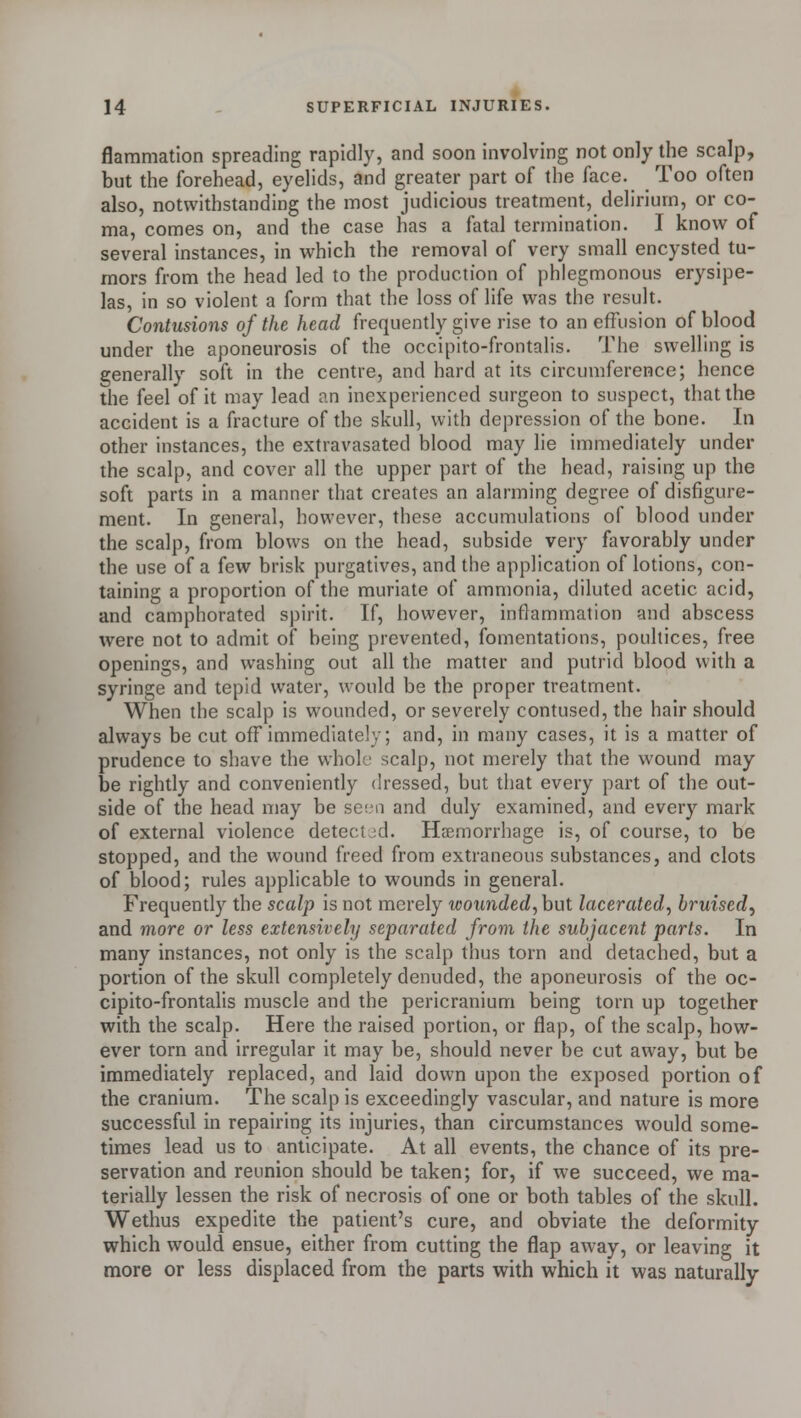 flaramation spreading rapidly, and soon involving not only the scalp, but the forehead, eyelids, and greater part of the face. Too often also, notwithstanding the most judicious treatment, delirium, or co- ma, comes on, and the case has a fatal termination. I know of several instances, in which the removal of very small encysted tu- mors from the head led to the production of phlegmonous erysipe- las, in so violent a form that the loss of life was the result. Contusions of the head frequently give rise to an effusion of blood under the aponeurosis of the occipito-frontalis. The swelling is generally soft in the centre, and hard at its circumference; hence the feel of it may lead an inexperienced surgeon to suspect, that the accident is a fracture of the skull, with depression of the bone. In other instances, the extravasated blood may lie immediately under the scalp, and cover all the upper part of the head, raising up the soft parts in a manner that creates an alarming degree of disfigure- ment. In general, however, these accumulations of blood under the scalp, from blows on the head, subside very favorably under the use of a few brisk purgatives, and the application of lotions, con- taining a proportion of the muriate of ammonia, diluted acetic acid, and camphorated spirit. If, however, inflammation and abscess were not to admit of being prevented, fomentations, poultices, free openings, and washing out all the matter and putrid blood with a syringe and tepid water, would be the proper treatment. When the scalp is wounded, or severely contused, the hair should always be cut off immediately; and, in many cases, it is a matter of prudence to shave the whole scalp, not merely that the wound may be rightly and conveniently dressed, but that every part of the out- side of the head may be seen and duly examined, and every mark of external violence detected. Haemorrhage is, of course, to be stopped, and the wound freed from extraneous substances, and clots of blood; rules applicable to wounds in general. Frequently the scalp is not merely wounded, but lacerated, bruised, and more or less extensively separated from the subjacent parts. In many instances, not only is the scalp thus torn and detached, but a portion of the skull completely denuded, the aponeurosis of the oc- cipito-frontalis muscle and the pericranium being torn up together with the scalp. Here the raised portion, or flap, of the scalp, how- ever torn and irregular it may be, should never be cut away, but be immediately replaced, and laid down upon the exposed portion of the cranium. The scalp is exceedingly vascular, and nature is more successful in repairing its injuries, than circumstances would some- times lead us to anticipate. At all events, the chance of its pre- servation and reunion should be taken; for, if we succeed, we ma- terially lessen the risk of necrosis of one or both tables of the skull. Wethus expedite the patient's cure, and obviate the deformity which would ensue, either from cutting the flap away, or leaving it more or less displaced from the parts with which it was naturally