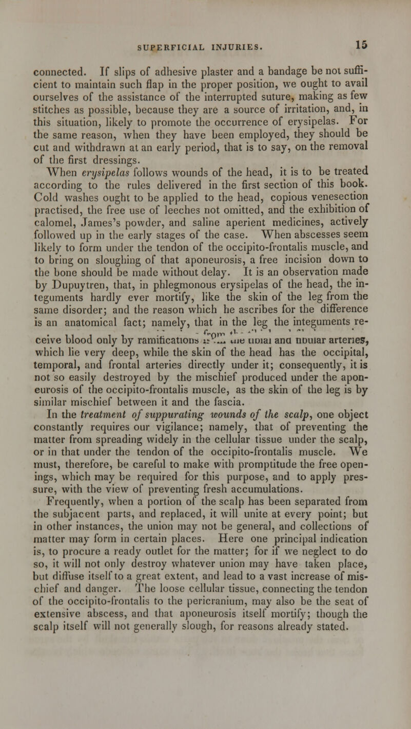 connected. If slips of adhesive plaster and a bandage be not suffi- cient to maintain such flap in the proper position, we ought to avail ourselves of the assistance of the interrupted suture, making as few stitches as possible, because they are a source of irritation, and, in this situation, likely to promote the occurrence of erysipelas. For the same reason, when they have been employed, they should be cut and withdrawn at an early period, that is to say, on the removal of the first dressings. When erysipelas follows wounds of the head, it is to be treated according to the rules delivered in the first section of this book. Cold washes ought to be applied to the head, copious venesection practised, the free use of leeches not omitted, and the exhibition of calomel, James's powder, and saline aperient medicines, actively followed up in the early stages of the case. When abscesses seem likely to form under the tendon of the occipito-frontalis muscle, and to bring on sloughing of that aponeurosis, a free incision down to the bone should be made without delay. It is an observation made by Dupuytren, that, in phlegmonous erysipelas of the head, the in- teguments hardly ever mortify, like the skin of the leg from the same disorder; and the reason which he ascribes for the difference is an anatomical fact; namely, that in the leg the integuments re- ceive blood only by ramifications vt.~» me imiai ana nouiar arteries, which lie very deep, while the skin of the head has the occipital, temporal, and frontal arteries directly under it; consequently, it is not so easily destroyed by the mischief produced under the apon- eurosis of the occipito-frontalis muscle, as the skin of the leg is by similar mischief between it and the fascia. In the treatment of suppurating wounds of the scalp, one object constantly requires our vigilance; namely, that of preventing the matter from spreading widely in the cellular tissue under the scalp, or in that under the tendon of the occipito-frontalis muscle. We must, therefore, be careful to make with promptitude the free open- ings, which may be required for this purpose, and to apply pres- sure, with the view of preventing fresh accumulations. Frequently, when a portion of the scalp has been separated from the subjacent parts, and replaced, it will unite at every point; but in other instances, the union may not be general, and collections of matter may form in certain places. Here one principal indication is, to procure a ready outlet for the matter; for if we neglect to do so, it will not only destroy whatever union may have taken place, but diffuse itself to a great extent, and lead to a vast increase of mis- chief and danger. The loose cellular tissue, connecting the tendon of the occipito-frontalis to the pericranium, may also be the seat of extensive abscess, and that aponeurosis itself mortify; though the scalp itself will not generally slough, for reasons already stated.