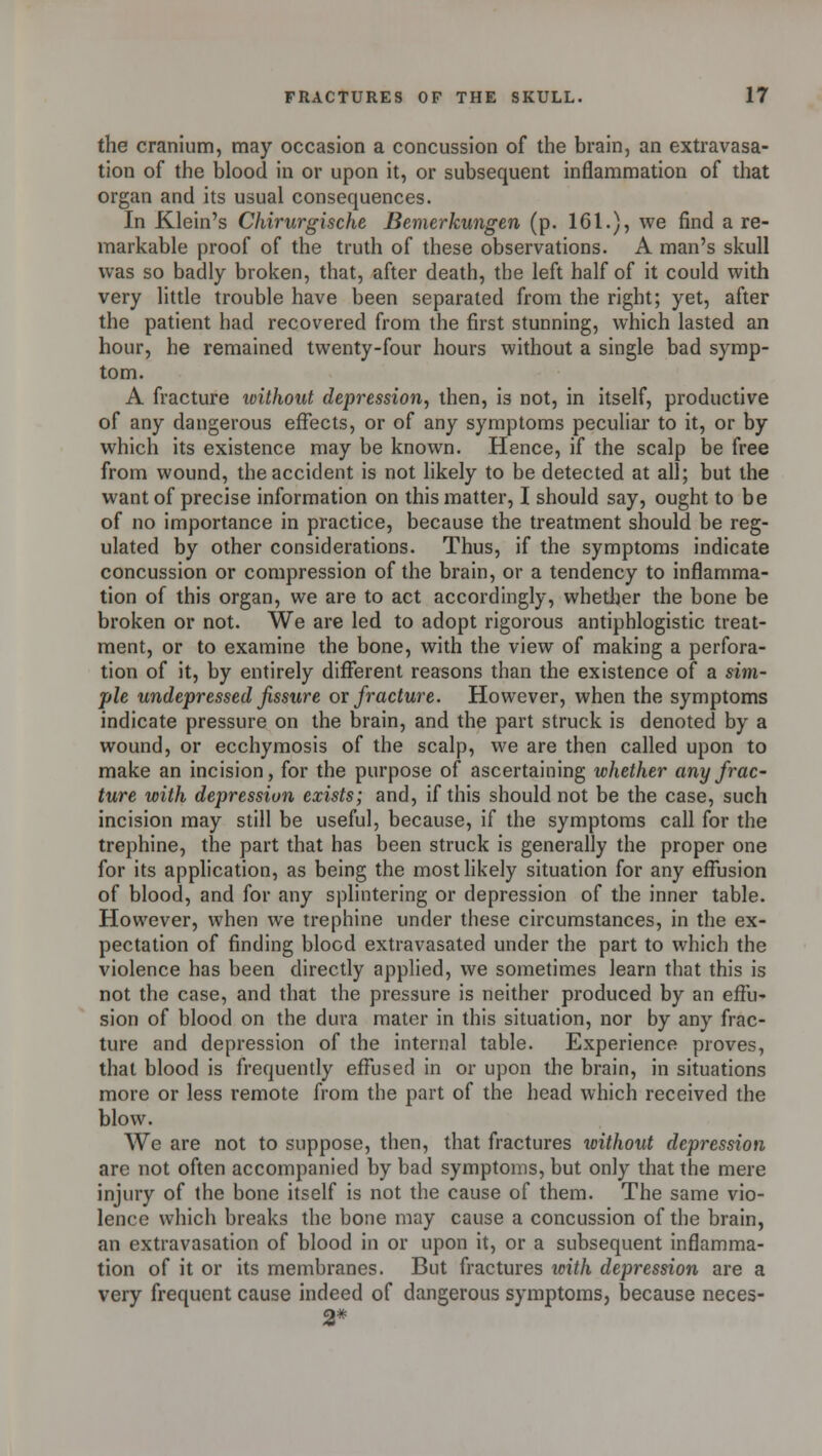 the cranium, may occasion a concussion of the brain, an extravasa- tion of the blood in or upon it, or subsequent inflammation of that organ and its usual consequences. In Klein's Chirurgische Bemerkungen (p. 161.), we find a re- markable proof of the truth of these observations. A man's skull was so badly broken, that, after death, the left half of it could with very little trouble have been separated from the right; yet, after the patient had recovered from the first stunning, which lasted an hour, he remained twenty-four hours without a single bad symp- tom. A fracture ivithout depression, then, is not, in itself, productive of any dangerous effects, or of any symptoms peculiar to it, or by which its existence may be known. Hence, if the scalp be free from wound, the accident is not likely to be detected at all; but the want of precise information on this matter, I should say, ought to be of no importance in practice, because the treatment should be reg- ulated by other considerations. Thus, if the symptoms indicate concussion or compression of the brain, or a tendency to inflamma- tion of this organ, we are to act accordingly, whether the bone be broken or not. We are led to adopt rigorous antiphlogistic treat- ment, or to examine the bone, with the view of making a perfora- tion of it, by entirely different reasons than the existence of a sim- ple undepressed fissure or fracture. However, when the symptoms indicate pressure on the brain, and the part struck is denoted by a wound, or ecchymosis of the scalp, we are then called upon to make an incision, for the purpose of ascertaining whether any frac- ture with depression exists; and, if this should not be the case, such incision may still be useful, because, if the symptoms call for the trephine, the part that has been struck is generally the proper one for its application, as being the most likely situation for any effusion of blood, and for any splintering or depression of the inner table. However, when we trephine under these circumstances, in the ex- pectation of finding blood extravasated under the part to which the violence has been directly applied, we sometimes learn that this is not the case, and that the pressure is neither produced by an effu- sion of blood on the dura mater in this situation, nor by any frac- ture and depression of the internal table. Experience proves, that blood is frequently effused in or upon the brain, in situations more or less remote from the part of the head which received the blow. We are not to suppose, then, that fractures without depression are not often accompanied by bad symptoms, but only that the mere injury of the bone itself is not the cause of them. The same vio- lence which breaks the bone may cause a concussion of the brain, an extravasation of blood in or upon it, or a subsequent inflamma- tion of it or its membranes. But fractures with depression are a very frequent cause indeed of dangerous symptoms, because neces- 2*