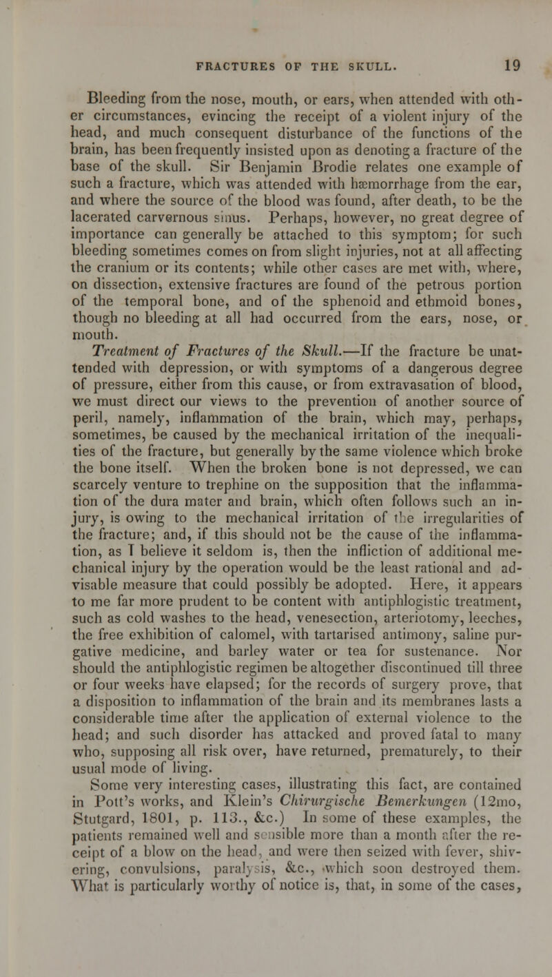 Bleeding from the nose, mouth, or ears, when attended with oth- er circumstances, evincing the receipt of a violent injury of the head, and much consequent disturbance of the functions of the brain, has been frequently insisted upon as denoting a fracture of the base of the skull. Sir Benjamin Brodie relates one example of such a fracture, which was attended with haemorrhage from the ear, and where the source of the blood was found, after death, to be the lacerated carvernous sinus. Perhaps, however, no great degree of importance can generally be attached to this symptom; for such bleeding sometimes comes on from slight injuries, not at all affecting the cranium or its contents; while other cases are met with, where, on dissection, extensive fractures are found of the petrous portion of the temporal bone, and of the sphenoid and ethmoid bones, though no bleeding at all had occurred from the ears, nose, or mouth. Treatment of Fractures of the Skull.—If the fracture be unat- tended with depression, or with symptoms of a dangerous degree of pressure, either from this cause, or from extravasation of blood, we must direct our views to the prevention of another source of peril, namely, inflammation of the brain, which may, perhaps, sometimes, be caused by the mechanical irritation of the inequali- ties of the fracture, but generally by the same violence which broke the bone itself. When the broken bone is not depressed, we can scarcely venture to trephine on the supposition that the inflamma- tion of the dura mater and brain, which often follows such an in- jury, is owing to the mechanical irritation of the irregularities of the fracture; and, if this should not be the cause of the inflamma- tion, as T believe it seldom is, then the infliction of additional me- chanical injury by the operation would be the least rational and ad- visable measure that could possibly be adopted. Here, it appears to me far more prudent to be content with antiphlogistic treatment, such as cold washes to the head, venesection, arteriotomy, leeches, the free exhibition of calomel, with tartarised antimony, saline pur- gative medicine, and barley water or tea for sustenance. Nor should the antiphlogistic regimen be altogether discontinued till three or four weeks have elapsed; for the records of surgery prove, that a disposition to inflammation of the brain and its membranes lasts a considerable time after the application of external violence to the head; and such disorder has attacked and proved fatal to many who, supposing all risk over, have returned, prematurely, to their usual mode of living. Some very interesting cases, illustrating this fact, are contained in Pott's works, and Klein's Chirurgische Bemerkungen (12mo, Stutgard, 1801, p. 113., &c.) In some of these examples, the patients remained well and sensible more than a month r.fter the re- ceipt of a blow on the head, and were then seized with fever, shiv- ering, convulsions, paralysis, &c, which soon destroyed them. What is particularly worthy of notice is, that, in some of the cases,