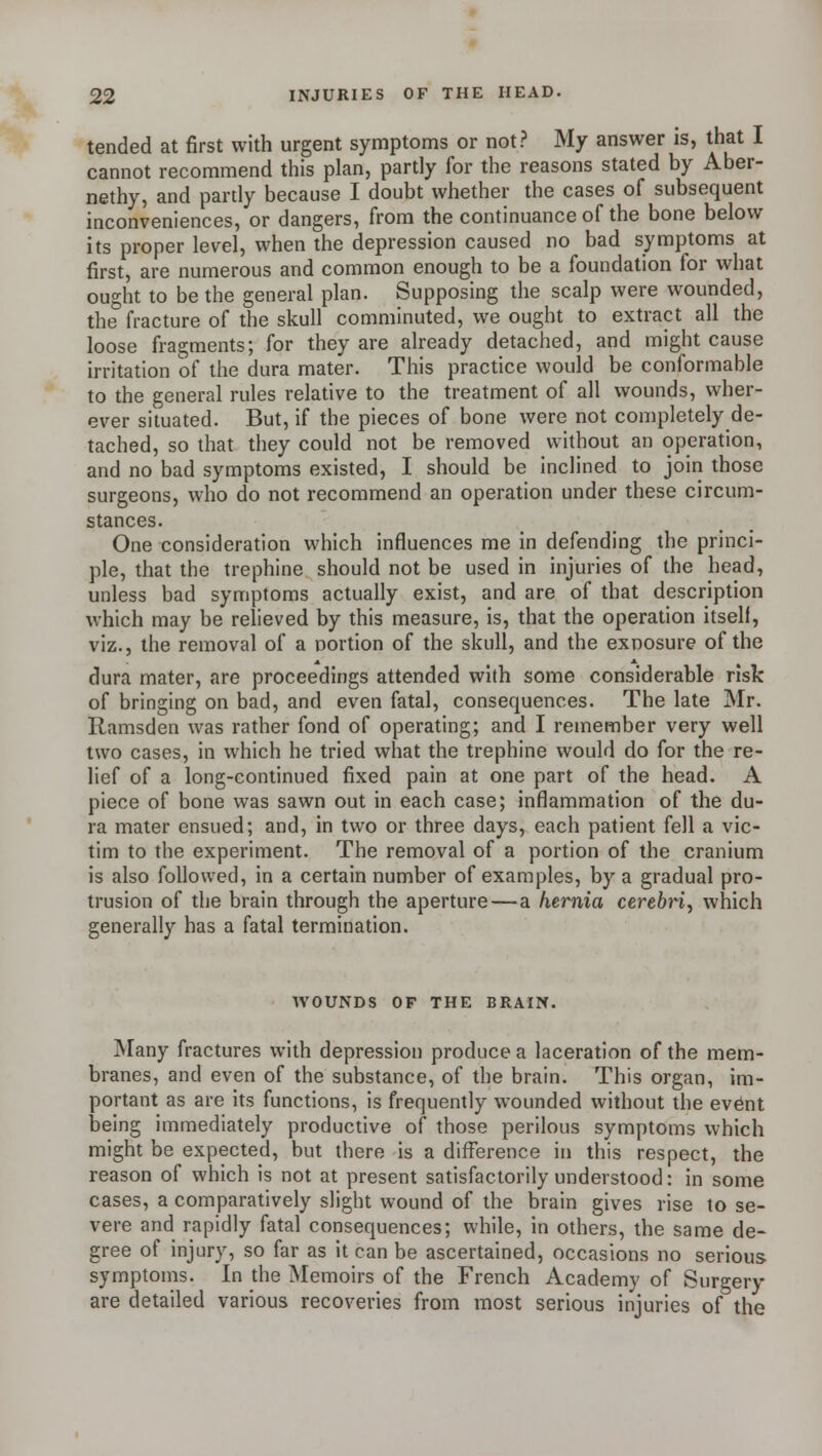 tended at first with urgent symptoms or not? My answer is, that I cannot recommend this plan, partly for the reasons stated by Aber- nethy, and partly because I doubt whether the cases of subsequent inconveniences, or dangers, from the continuance of the bone below its proper level, when the depression caused no bad symptoms at first, are numerous and common enough to be a foundation for what ought to be the general plan. Supposing the scalp were wounded, the fracture of the skull comminuted, we ought to extract all the loose fragments; for they are already detached, and might cause irritation of the dura mater. This practice would be conformable to the general rules relative to the treatment of all wounds, wher- ever situated. But, if the pieces of bone were not completely de- tached, so that they could not be removed without an operation, and no bad symptoms existed, I should be inclined to join those surgeons, who do not recommend an operation under these circum- stances. One consideration which influences me in defending the princi- ple, that the trephine should not be used in injuries of the head, unless bad symptoms actually exist, and are of that description which may be relieved by this measure, is, that the operation itself, viz., the removal of a portion of the skull, and the exposure of the dura mater, are proceedings attended with some considerable risk of bringing on bad, and even fatal, consequences. The late Mr. Ramsden was rather fond of operating; and I remember very well two cases, in which he tried what the trephine would do for the re- lief of a long-continued fixed pain at one part of the head. A piece of bone was sawn out in each case; inflammation of the du- ra mater ensued; and, in two or three days, each patient fell a vic- tim to the experiment. The removal of a portion of the cranium is also followed, in a certain number of examples, by a gradual pro- trusion of the brain through the aperture—a hernia cerebri, which generally has a fatal termination. WOUNDS OF THE BRAIN. Many fractures with depression produce a laceration of the mem- branes, and even of the substance, of the brain. This organ, im- portant as are its functions, is frequently wounded without the ev6nt being immediately productive of those perilous symptoms which might be expected, but there is a difference in this respect, the reason of which is not at present satisfactorily understood: in some cases, a comparatively slight wound of the brain gives rise to se- vere and rapidly fatal consequences; while, in others, the same de- gree of injury, so far as it can be ascertained, occasions no serious symptoms. In the Memoirs of the French Academy of Surgery are detailed various recoveries from most serious injuries of the