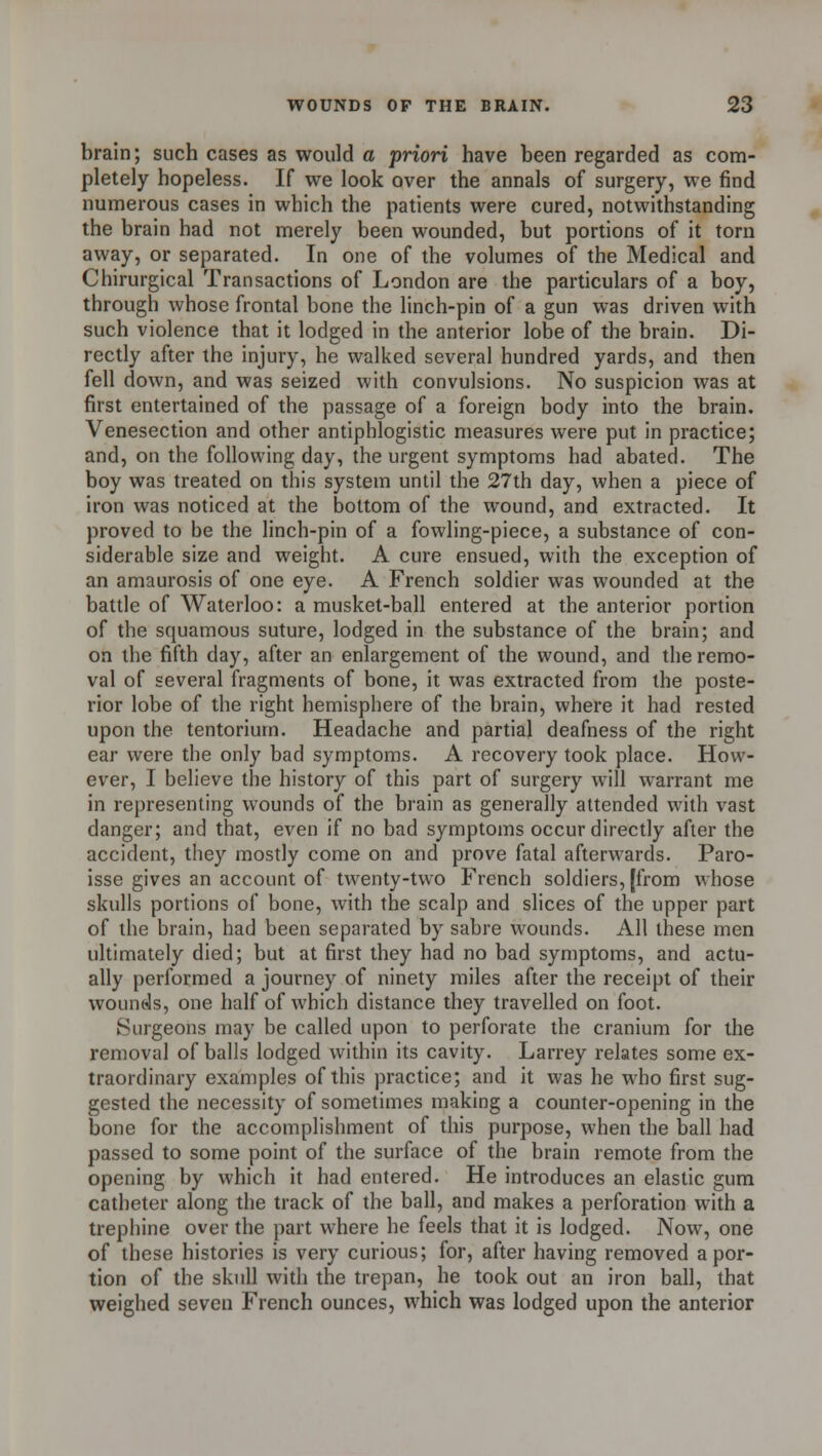 brain; such cases as would a priori have been regarded as com- pletely hopeless. If we look over the annals of surgery, we find numerous cases in which the patients were cured, notwithstanding the brain had not merely been wounded, but portions of it torn away, or separated. In one of the volumes of the Medical and Chirurgical Transactions of London are the particulars of a boy, through whose frontal bone the linch-pin of a gun was driven with such violence that it lodged in the anterior lobe of the brain. Di- rectly after the injury, he walked several hundred yards, and then fell down, and was seized with convulsions. No suspicion was at first entertained of the passage of a foreign body into the brain. Venesection and other antiphlogistic measures were put in practice; and, on the following day, the urgent symptoms had abated. The boy was treated on this system until the 27th day, when a piece of iron was noticed at the bottom of the wound, and extracted. It proved to be the linch-pin of a fowling-piece, a substance of con- siderable size and weight. A cure ensued, with the exception of an amaurosis of one eye. A French soldier was wounded at the battle of Waterloo: a musket-ball entered at the anterior portion of the squamous suture, lodged in the substance of the brain; and on the fifth day, after an enlargement of the wound, and the remo- val of several fragments of bone, it was extracted from the poste- rior lobe of the right hemisphere of the brain, where it had rested upon the tentorium. Headache and partial deafness of the right ear were the only bad symptoms. A recovery took place. How- ever, I believe the history of this part of surgery will warrant me in representing wounds of the brain as generally attended with vast danger; and that, even if no bad symptoms occur directly after the accident, they mostly come on and prove fatal afterwards. Paro- isse gives an account of twenty-two French soldiers, [from whose skulls portions of bone, with the scalp and slices of the upper part of the brain, had been separated by sabre wounds. All these men ultimately died; but at first they had no bad symptoms, and actu- ally performed a journey of ninety miles after the receipt of their wounds, one half of which distance they travelled on foot. Surgeons may be called upon to perforate the cranium for the removal of balls lodged within its cavity. Larrey relates some ex- traordinary examples of this practice; and it was he who first sug- gested the necessity of sometimes making a counter-opening in the bone for the accomplishment of this purpose, when the ball had passed to some point of the surface of the brain remote from the opening by which it had entered. He introduces an elastic gum catheter along the track of the ball, and makes a perforation with a trephine over the part where he feels that it is lodged. Now, one of these histories is very curious; for, after having removed a por- tion of the skull with the trepan, he took out an iron ball, that weighed seven French ounces, which was lodged upon the anterior