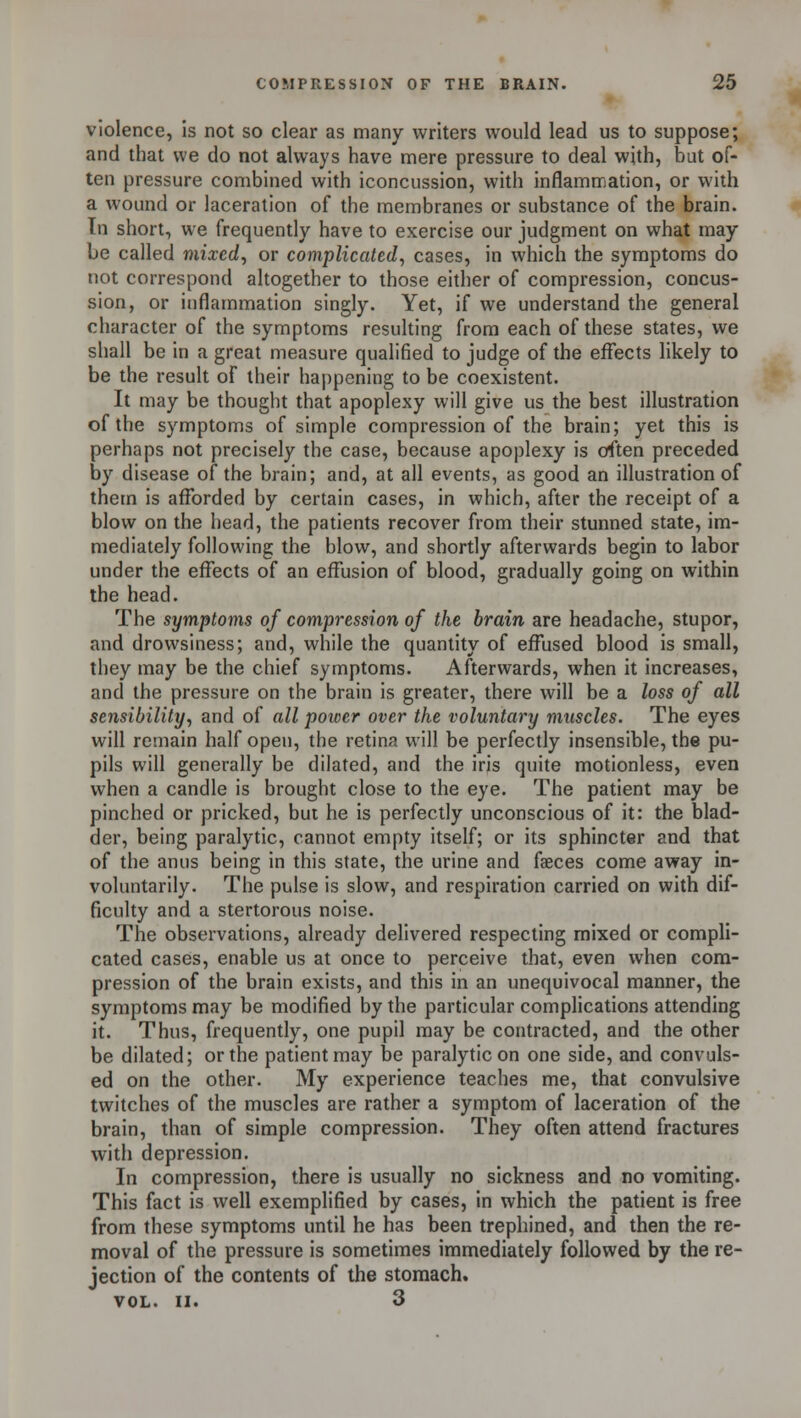 violence, is not so clear as many writers would lead us to suppose; and that we do not always have mere pressure to deal with, but of- ten pressure combined with iconcussion, with inflammation, or with a wound or laceration of the membranes or substance of the brain. In short, we frequently have to exercise our judgment on what may be called mixed, or complicated, cases, in which the symptoms do not correspond altogether to those either of compression, concus- sion, or inflammation singly. Yet, if we understand the general character of the symptoms resulting from each of these states, we shall be in a great measure qualified to judge of the effects likely to be the result of their happening to be coexistent. It may be thought that apoplexy will give us the best illustration of the symptoms of simple compression of the brain; yet this is perhaps not precisely the case, because apoplexy is often preceded by disease of the brain; and, at all events, as good an illustration of them is afforded by certain cases, in which, after the receipt of a blow on the head, the patients recover from their stunned state, im- mediately following the blow, and shortly afterwards begin to labor under the effects of an effusion of blood, gradually going on within the head. The symptoms of compression of the brain are headache, stupor, and drowsiness; and, while the quantity of effused blood is small, they may be the chief symptoms. Afterwards, when it increases, and the pressure on the brain is greater, there will be a loss of all sensibility, and of all power over the voluntary muscles. The eyes will remain half open, the retina will be perfectly insensible, the pu- pils will generally be dilated, and the iris quite motionless, even when a candle is brought close to the eye. The patient may be pinched or pricked, but he is perfectly unconscious of it: the blad- der, being paralytic, cannot empty itself; or its sphincter and that of the anus being in this state, the urine and faeces come away in- voluntarily. The pulse is slow, and respiration carried on with dif- ficulty and a stertorous noise. The observations, already delivered respecting mixed or compli- cated cases, enable us at once to perceive that, even when com- pression of the brain exists, and this in an unequivocal manner, the symptoms may be modified by the particular complications attending it. Thus, frequently, one pupil may be contracted, and the other be dilated; or the patient may be paralytic on one side, and convuls- ed on the other. My experience teaches me, that convulsive twitches of the muscles are rather a symptom of laceration of the brain, than of simple compression. They often attend fractures with depression. In compression, there is usually no sickness and no vomiting. This fact is well exemplified by cases, in which the patient is free from these symptoms until he has been trephined, and then the re- moval of the pressure is sometimes immediately followed by the re- jection of the contents of the stomach. VOL. II. 3