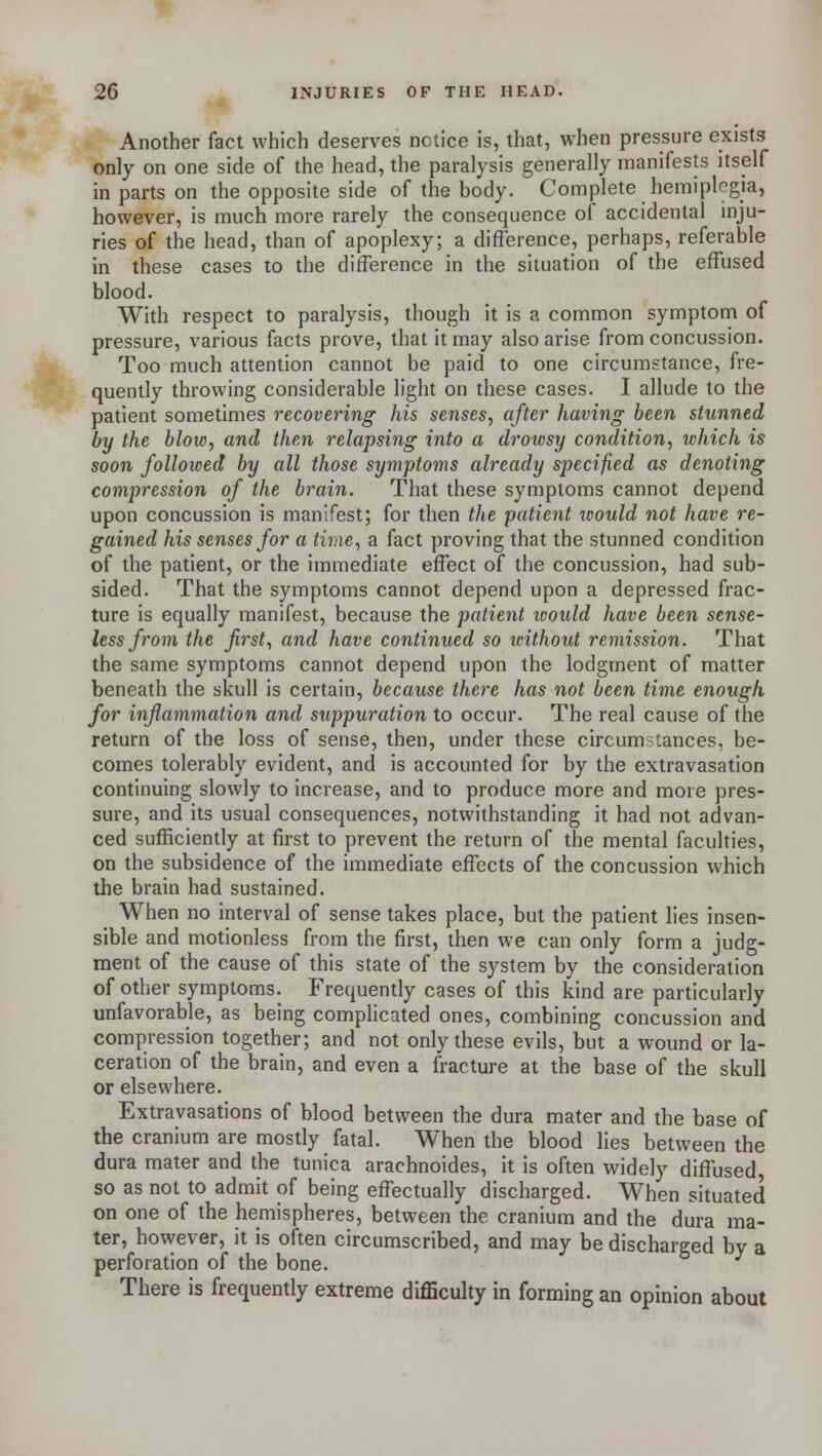 Another fact which deserves notice is, that, when pressure exists only on one side of the head, the paralysis generally manifests itself in parts on the opposite side of the body. Complete hemiplegia, however, is much more rarely the consequence of accidental inju- ries of the head, than of apoplexy; a difference, perhaps, referable in these cases to the difference in the situation of the effused blood. With respect to paralysis, though it is a common symptom of pressure, various facts prove, that it may also arise from concussion. Too much attention cannot be paid to one circumstance, fre- quently throwing considerable light on these cases. I allude to the patient sometimes recovering his senses, after having been stunned by the blow, and then relapsing into a drowsy condition, which is soon followed by all those symptoms already specified as denoting compression of the brain. That these symptoms cannot depend upon concussion is manifest; for then the patient would not have re- gained his senses for a time, a fact proving that the stunned condition of the patient, or the immediate effect of the concussion, had sub- sided. That the symptoms cannot depend upon a depressed frac- ture is equally manifest, because the patient would have been sense- less from the first, and have continued so ivithout remission. That the same symptoms cannot depend upon the lodgment of matter beneath the skull is certain, because there has not been time enough for inflammation and suppuration to occur. The real cause of the return of the loss of sense, then, under these circumstances, be- comes tolerably evident, and is accounted for by the extravasation continuing slowly to increase, and to produce more and more pres- sure, and its usual consequences, notwithstanding it had not advan- ced sufficiently at first to prevent the return of the mental faculties, on the subsidence of the immediate effects of the concussion which the brain had sustained. When no interval of sense takes place, but the patient lies insen- sible and motionless from the first, then we can only form a judg- ment of the cause of this state of the system by the consideration of other symptoms. Frequently cases of this kind are particularly unfavorable, as being complicated ones, combining concussion and compression together; and not only these evils, but a wound or la- ceration of the brain, and even a fracture at the base of the skull or elsewhere. Extravasations of blood between the dura mater and the base of the cranium are mostly fatal. When the blood lies between the dura mater and the tunica arachnoides, it is often widely diffused so as not to admit of being effectually discharged. When situated on one of the hemispheres, between the cranium and the dura ma- ter, however, it is often circumscribed, and may be discharged by a perforation of the bone. There is frequently extreme difficulty in forming an opinion about