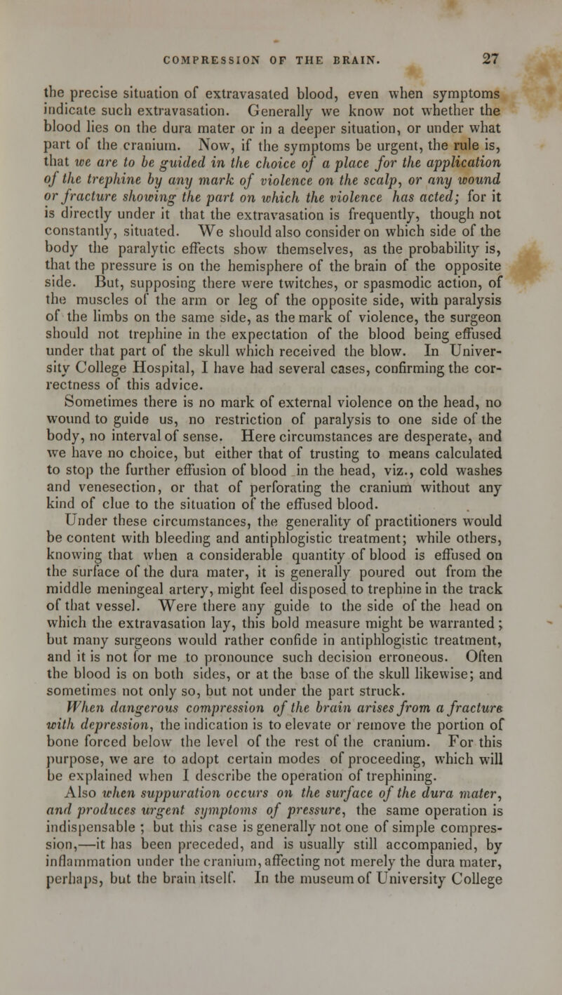 the precise situation of extravasated blood, even when symptoms indicate such extravasation. Generally we know not whether the blood lies on the dura mater or in a deeper situation, or under what part of the cranium. Now, if the symptoms be urgent, the rule is, that we are to be guided in the choice of a place for the application of the trephine by any mark of violence on the scalp, or any wound or fracture showing the part on which the violence has acted; for it is directly under it that the extravasation is frequently, though not constantly, situated. We should also consider on which side of the body the paralytic effects show themselves, as the probability is, that the pressure is on the hemisphere of the brain of the opposite side. But, supposing there were twitches, or spasmodic action, of the muscles of the arm or leg of the opposite side, with paralysis of the limbs on the same side, as the mark of violence, the surgeon should not trephine in the expectation of the blood being effused under that part of the skull which received the blow. In Univer- sity College Hospital, I have had several cases, confirming the cor- rectness of this advice. Sometimes there is no mark of external violence on the head, no wound to guide us, no restriction of paralysis to one side of the body, no interval of sense. Here circumstances are desperate, and we have no choice, but either that of trusting to means calculated to stop the further effusion of blood in the head, viz., cold washes and venesection, or that of perforating the cranium without any kind of clue to the situation of the effused blood. Under these circumstances, the generality of practitioners would be content with bleeding and antiphlogistic treatment; while others, knowing that when a considerable quantity of blood is effused on the surface of the dura mater, it is generally poured out from the middle meningeal artery, might feel disposed to trephine in the track of that vessel. Were there any guide to the side of the head on which the extravasation lay, this bold measure might be warranted; but many surgeons would rather confide in antiphlogistic treatment, and it is not for me to pronounce such decision erroneous. Often the blood is on both sides, or at the base of the skull likewise; and sometimes not only so, but not under the part struck. When dangerous compression of the brain arises from a fracture with depression, the indication is to elevate or remove the portion of bone forced below the level of the rest of the cranium. For this purpose, we are to adopt certain modes of proceeding, which will be explained when I describe the operation of trephining. Also when suppuration occurs on the surface of the dura mater, and produces urgent symptoms of pressure, the same operation is indispensable ; but this case is generally not one of simple compres- sion,—it has been preceded, and is usually still accompanied, by inflammation under the cranium, affecting not merely the dura mater, perhaps, but the brain itself. In the museum of University College