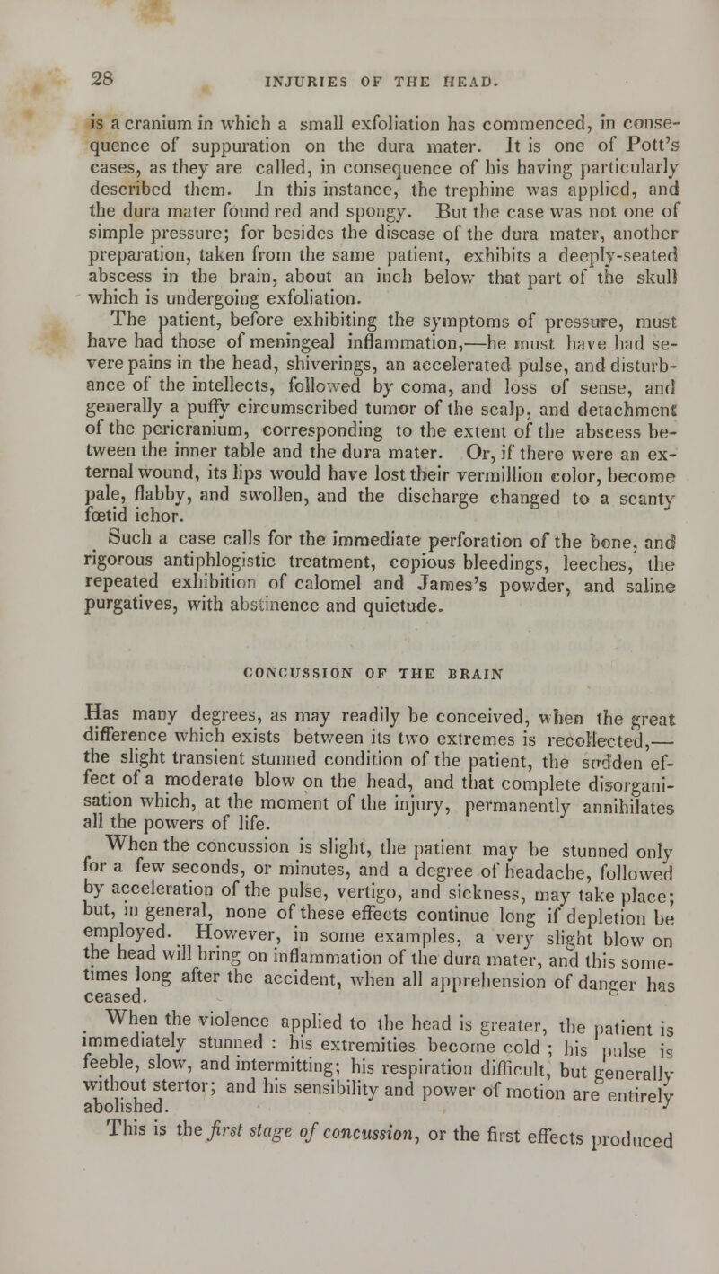 is a cranium in which a small exfoliation has commenced, in conse- quence of suppuration on the dura mater. It is one of Pott's cases, as they are called, in consequence of his having particularly described them. In this instance, the trephine was applied, and the dura mater found red and spongy. But the case was not one of simple pressure; for besides the disease of the dura mater, another preparation, taken from the same patient, exhibits a deeply-seated abscess in the brain, about an inch below that part of the skull which is undergoing exfoliation. The patient, before exhibiting the symptoms of pressure, must have had those of meningeal inflammation,—he must have had se- vere pains in the head, shiverings, an accelerated pulse, and disturb- ance of the intellects, followed by coma, and loss of sense, and generally a puffy circumscribed tumor of the scalp, and detachment of the pericranium, corresponding to the extent of the abscess be- tween the inner table and the dura mater. Or, if there were an ex- ternal wound, its lips would have lost their vermillion color, become pale, flabby, and swollen, and the discharge changed to a scanty fetid ichor. Such a case calls for the immediate perforation of the bone, and rigorous antiphlogistic treatment, copious bleedings, leeches, the repeated exhibition of calomel and James's powder, and saline purgatives, with abstinence and quietude. CONCUSSION OF THE BRAIN Has many degrees, as may readily be conceived, when the great difference which exists between its two extremes is recollected, the slight transient stunned condition of the patient, the sudden ef- fect of a moderate blow on the head, and that complete disorgani- sation which, at the moment of the injury, permanently annihilates all the powers of life. When the concussion is slight, the patient may be stunned only for a few seconds, or minutes, and a degree of headache, followed by acceleration of the pulse, vertigo, and sickness, may take place; but, in general, none of these effects continue long if depletion be employed. However, in some examples, a very slight blow on the head will bring on inflammation of the dura mater, and this some- times long after the accident, when all apprehension of dancer has ceased. to ^ When the violence applied to the head is greater, the patient is immediately stunned : his extremities become cold ; his pulse is feeble, slow, and intermitting; his respiration difficult, but generally without stertor; and his sensibility and power of motion are entirely abolished. J This is the first stage of concussion, or the first effects produced