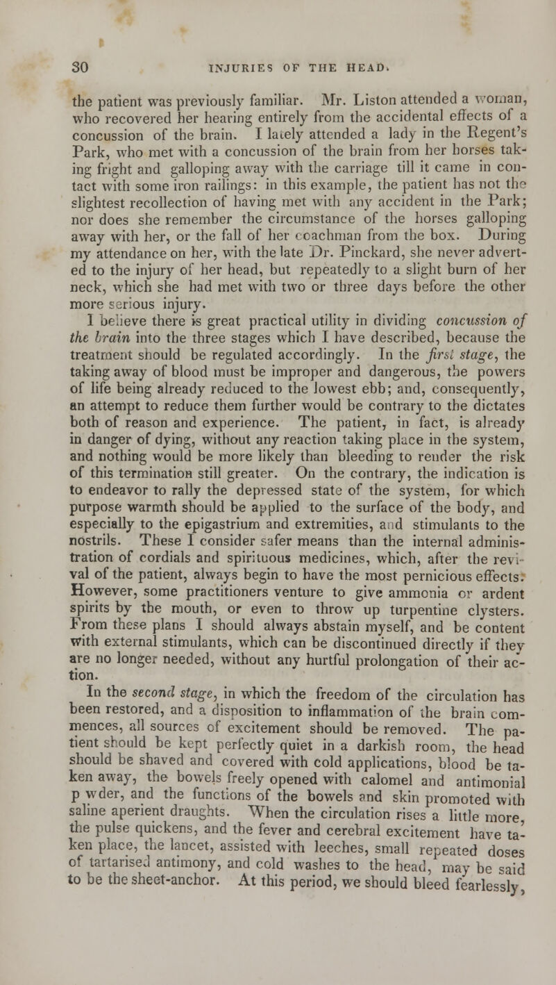 the patient was previously familiar. Mr. Liston attended a woman, who recovered her hearing entirely from the accidental effects of a concussion of the brain. I lately attended a lady in the Regent's Park, who met with a concussion of the brain from her horses tak- ing fright and galloping away with the carriage till it came in con- tact with some iron railings: in this example, the patient has not th- slightest recollection of having met with any accident in the Park; nor does she remember the circumstance of the horses galloping away with her, or the fall of her coachman from the box. During my attendance on her, with the late Dr. Pinckard, she never advert- ed to the injury of her head, but repeatedly to a slight burn of her neck, which she had met with two or three days before the other more serious injury. I believe there is great practical utility in dividing concussion of the brain into the three stages which I have described, because the treatment should be regulated accordingly. In the jirsl stage, the taking away of blood must be improper and dangerous, the powers of life being already reduced to the lowest ebb; and, consequently, an attempt to reduce them further would be contrary to the dictates both of reason and experience. The patient, in fact, is already in danger of dying, without any reaction taking place in the system, and nothing would be more likely than bleeding to render the risk of this termination still greater. On the contrary, the indication is to endeavor to rally the depressed state of the system, for which purpose warmth should be applied to the surface of the body, and especially to the epigastrium and extremities, and stimulants to the nostrils. These I consider safer means than the internal adminis- tration of cordials and spirituous medicines, which, after the rev. val of the patient, always begin to have the most pernicious effects. However, some practitioners venture to give ammonia or ardent spirits by the mouth, or even to throw up turpentine clysters. From these plans I should always abstain myself, and be content with external stimulants, which can be discontinued directly if thev are no longer needed, without any hurtful prolongation of their ac- tion. In the second stage, in which the freedom of the circulation has been restored, and a disposition to inflammation of the brain com- mences, all sources of excitement should be removed. The pa- tient should be kept perfectly quiet in a darkish room, the head should be shaved and covered with cold applications, blood be ta- ken away, the bowels freely opened with calomel and antimonial p wder, and the functions of the bowels and skin promoted with saline aperient draughts. When the circulation rises a little more the pulse quickens, and the fever and cerebral excitement have ta- ken place, the lancet, assisted with leeches, small repeated doses of tartarised antimony, and cold washes to the head, may be said to be the sheet-anchor. At this period, we should bleed fearlessly
