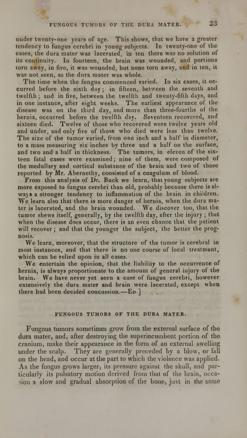 under twenty-one years of age. This shows, that we have a greater tendency to fungus cerebri in young subjects. In twenty-one of the cases, the dura mater was lacerated, in ten there was no solution of its continuity. In fourteen, the brain was wounded, and portions torn away, in five, it was wounded, but none torn away, and in ten, it was not seen, as the dura mater was whole. The time when the fungus commenced varied. In six cases, it oc- curred before the sixth day ; in fifteen, between the seventh and twelfth ; and in five, between the twelfth and twenty-fifth days, and in one instance, after eight weeks. The earliest appearance of the disease was on the third day, and more than three-fourths of the hernia, occurred before the twelfth day. Seventeen recovered, and sixteen died. Twelve of those who recovered were twelve years old and under, and only five of those who died were less than twelve. The size of the tumor varied, from one inch and a half in diameter, to a mass measuring six inches by three and a half on the surface, and two and a half in thickness. The tumors, in eleven of the six- teen fatal cases were examined ; nine of them, were composed of the medullary and cortical substance of the brain and two of those reported by Mr. Abernethy, consisted of a coagulum of blood. From this analysis of Dr. Buck we learn, thai young subjects are more exposed to fungus cerebri than old, probably because there is al- wajs a stronger tendency to inflammation of the brain in children. We learn also that there is more danger of hernia, when the dura ma- ter is lacerated, and the brain wounded. We discover too, that the tumor shews itself, generally, by the twelfth day, after the injury ; that when the disease does occur, there is an even chance that the patient will recover; and that the younger the subject, the better the prog- nosis. We learn, moreover, that the structure of the tumor is cerebral in most instances, and that there is no one course of local treatment, which can be relied upon in all cases. We entertain the opinion, that the liability to the occurrence of hernia, is always proportionate to the amount of general injury of the brain. We have never yet seen a case of fungus cerebri, however extensively the dura mater and brain were lacerated, except when there had been decided concussion.—Ed] FUNGOUS TUMORS OF THE DURA MATER. Fungous tumors sometimes grow from the external surface of the dura mater, and, after destroying the superincumbent portion of the cranium, make their appearance in the form of an external swelling under the scalp. They are generally preceded by a blow, or fall on the head, and occur at the part to which the violence was applied. As the fungus grows larger, its pressure against the skull, and par- ticularly its pulsatory motion derived from that of the brain, occa- sion a slow and gradual absorption of the bone, just in the same