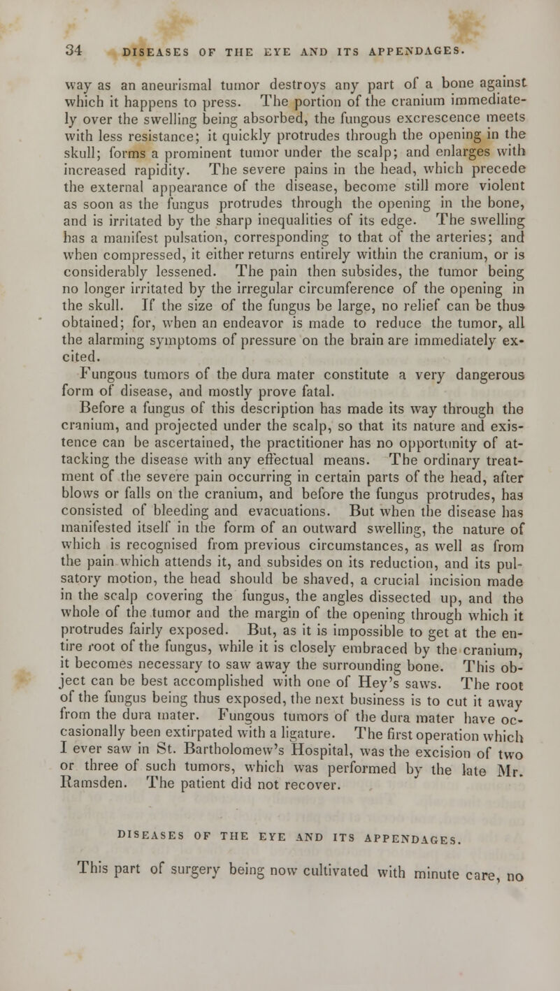 way as an aneurismal tumor destroys any part of a bone against which it happens to press. The portion of the cranium immediate- ly over the swelling being absorbed, the fungous excrescence meets with less resistance; it quickly protrudes through the opening in the skull; forms a prominent tumor under the scalp; and enlarges with increased rapidity. The severe pains in the head, which precede the external appearance of the disease, become still more violent as soon as the fungus protrudes through the opening in the bone, and is irritated by the sharp inequalities of its edge. The swelling has a manifest pulsation, corresponding to that of the arteries; and when compressed, it either returns entirely within the cranium, or is considerably lessened. The pain then subsides, the tumor being no longer irritated by the irregular circumference of the opening in the skull. If the size of the fungus be large, no relief can be thus obtained; for, when an endeavor is made to reduce the tumor,, all the alarming symptoms of pressure on the brain are immediately ex- cited. Fungous tumors of the dura mater constitute a very dangerous form of disease, and mostly prove fatal. Before a fungus of this description has made its way through the cranium, and projected under the scalp, so that its nature and exis- tence can be ascertained, the practitioner has no opportunity of at- tacking the disease with any effectual means. The ordinary treat- ment of the severe pain occurring in certain parts of the head, after blows or falls on the cranium, and before the fungus protrudes, has consisted of bleeding and evacuations. But when the disease has manifested itself in the form of an outward swelling, the nature of which is recognised from previous circumstances, as well as from the pain which attends it, and subsides on its reduction, and its pul- satory motion, the head should be shaved, a crucial incision made in the scalp covering the fungus, the angles dissected up, and the whole of the tumor and the margin of the opening through which it protrudes fairly exposed. But, as it is impossible to get at the en- tire root of the fungus, while it is closely embraced by the cranium, it becomes necessary to saw away the surrounding bone. This ob- ject can be best accomplished with one of Hey's saws. The root of the fungus being thus exposed, the next business is to cut it away from the dura mater. Fungous tumors of the dura mater have oc- casionally been extirpated with a ligature. The first operation which I ever saw in St. Bartholomew's Hospital, was the excision of two or three of such tumors, which was performed by the late Mr. Ramsden. The patient did not recover. DISEASES OF THE EYE AND ITS APPENDAGES. This part of surgery being now cultivated with minute care, no