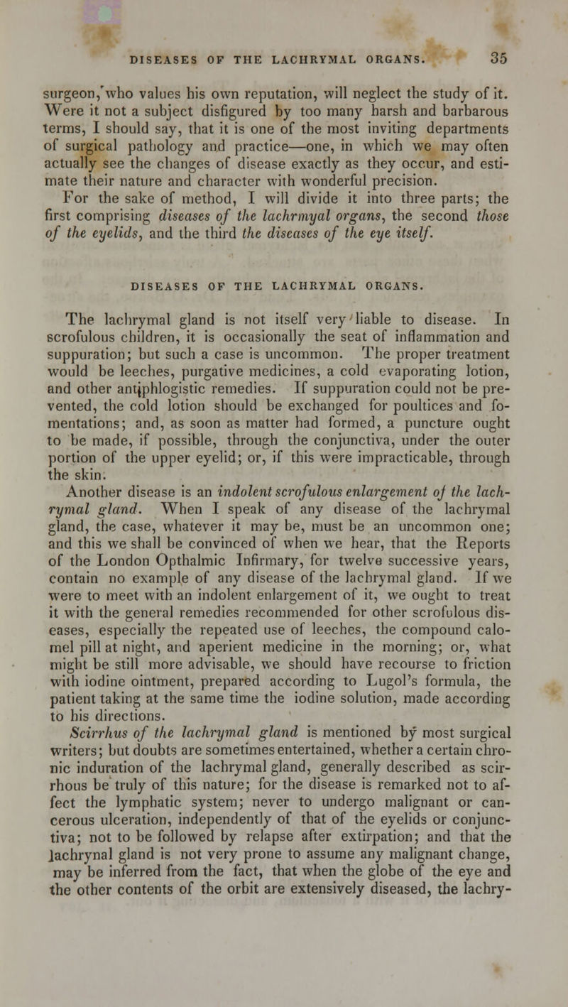 surgeon,'who values his own reputation, will neglect the study of it. Were it not a subject disfigured by too many harsh and barbarous terms, I should say, that it is one of the most inviting departments of surgical pathology and practice—one, in which we may often actually see the changes of disease exactly as they occur, and esti- mate their nature and character with wonderful precision. For the sake of method, I will divide it into three parts; the first comprising diseases of the lachrmyal organs, the second those of the eyelids, and the third the diseases of the eye itself. DISEASES OF THE LACHRYMAL ORGANS. The lachrymal gland is not itself very liable to disease. In scrofulous children, it is occasionally the seat of inflammation and suppuration; but such a case is uncommon. The proper treatment would be leeches, purgative medicines, a cold 'jvaporating lotion, and other antiphlogistic remedies. If suppuration could not be pre- vented, the cold lotion should be exchanged for poultices and fo- mentations; and, as soon as matter had formed, a puncture ought to be made, if possible, through the conjunctiva, under the outer portion of the upper eyelid; or, if this were impracticable, through the skin. Another disease is an indolent scrofulous enlargement oj the lach- rymal gland. When I speak of any disease of the lachrymal gland, the case, whatever it may be, must be an uncommon one; and this we shall be convinced of when we hear, that the Reports of the London Opthalmic Infirmary, for twelve successive years, contain no example of any disease of the lachrymal gland. If we were to meet with an indolent enlargement of it, we ought to treat it with the general remedies recommended for other scrofulous dis- eases, especially the repeated use of leeches, the compound calo- mel pill at night, and aperient medicine in the morning; or, what might be still more advisable, we should have recourse to friction with iodine ointment, prepared according to Lugol's formula, the patient taking at the same time the iodine solution, made according to his directions. Scirrhus of the lachrymal gland is mentioned by most surgical writers; but doubts are sometimes entertained, whether a certain chro- nic induration of the lachrymal gland, generally described as scir- rhous be truly of this nature; for the disease is remarked not to af- fect the lymphatic system; never to undergo malignant or can- cerous ulceration, independently of that of the eyelids or conjunc- tiva; not to be followed by relapse after extirpation; and that the Jachrynal gland is not very prone to assume any malignant change, may be inferred from the fact, that when the globe of the eye and the other contents of the orbit are extensively diseased, the lachry-
