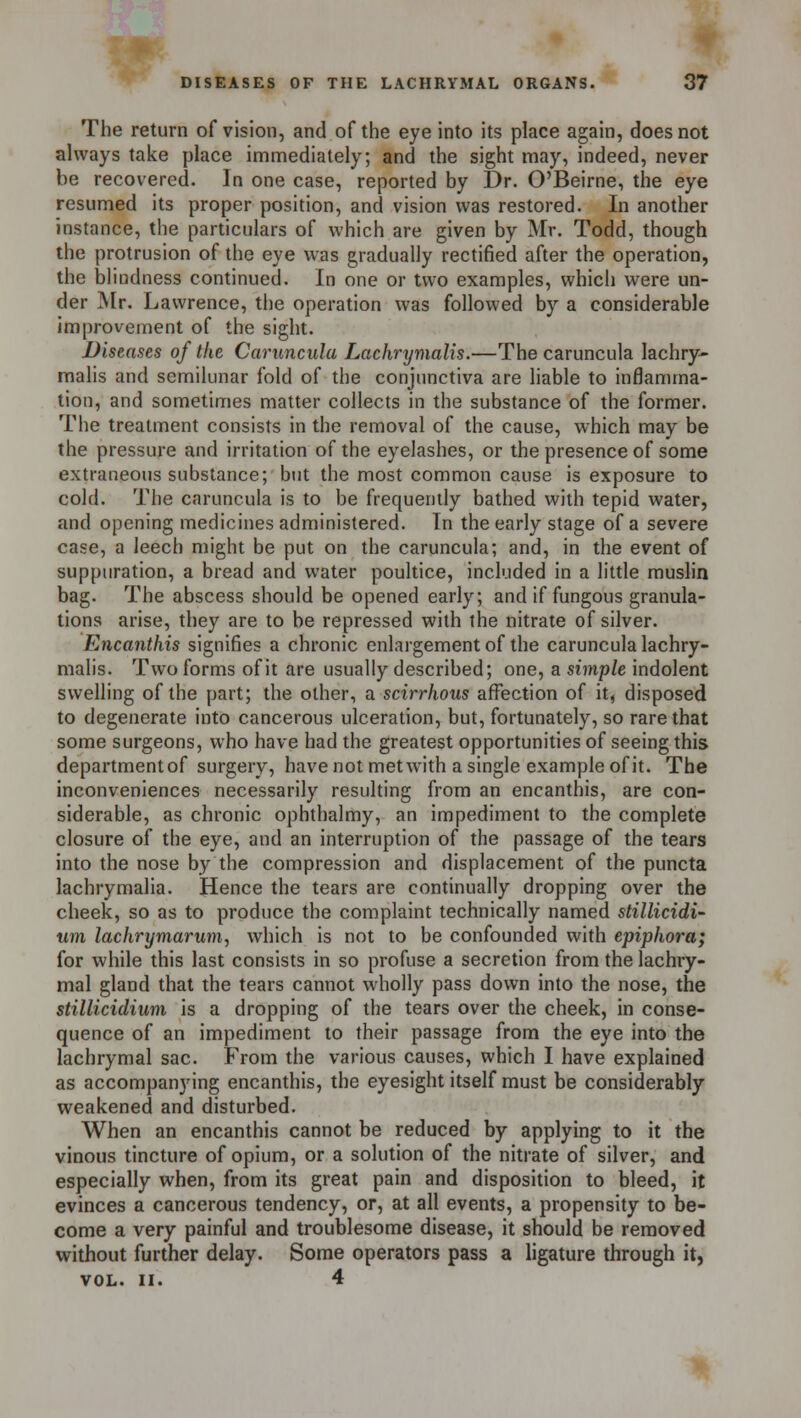 The return of vision, and of the eye into its place again, does not always take place immediately; and the sight may, indeed, never be recovered. In one case, reported by Dr. O'Beirne, the eye resumed its proper position, and vision was restored. In another instance, the particulars of which are given by Mr. Todd, though the protrusion of the eye was gradually rectified after the operation, the blindness continued. In one or two examples, which were un- der Mr. Lawrence, the operation was followed by a considerable improvement of the sight. Diseases of the Caruncula Lachrymalis.—The caruncula lachry- malis and semilunar fold of the conjunctiva are liable to inflamma- tion, and sometimes matter collects in the substance of the former. The treatment consists in the removal of the cause, which may be the pressure and irritation of the eyelashes, or the presence of some extraneous substance; but the most common cause is exposure to cold. The caruncula is to be frequently bathed with tepid water, and opening medicines administered. In the early stage of a severe case, a leech might be put on the caruncula; and, in the event of suppuration, a bread and water poultice, included in a little muslin bag. The abscess should be opened early; and if fungous granula- tions arise, they are to be repressed with the nitrate of silver. Encanthis signifies a chronic enlargement of the caruncula lachry- malis. Two forms of it are usually described; one, a simple indolent swelling of the part; the other, a scirrhous affection of it, disposed to degenerate into cancerous ulceration, but, fortunately, so rare that some surgeons, who have had the greatest opportunities of seeing this departmentof surgery, have not met with a single example of it. The inconveniences necessarily resulting from an encanthis, are con- siderable, as chronic ophthalmy, an impediment to the complete closure of the eye, and an interruption of the passage of the tears into the nose by the compression and displacement of the puncta lachrymalia. Hence the tears are continually dropping over the cheek, so as to produce the complaint technically named stillicidi- um lachrymarum, which is not to be confounded with epiphora; for while this last consists in so profuse a secretion from the lachry- mal gland that the tears cannot wholly pass down into the nose, the stillicidium is a dropping of the tears over the cheek, in conse- quence of an impediment to their passage from the eye into the lachrymal sac. From the various causes, which I have explained as accompanying encanthis, the eyesight itself must be considerably weakened and disturbed. When an encanthis cannot be reduced by applying to it the vinous tincture of opium, or a solution of the nitrate of silver, and especially when, from its great pain and disposition to bleed, it evinces a cancerous tendency, or, at all events, a propensity to be- come a very painful and troublesome disease, it should be removed without further delay. Some operators pass a ligature through it, VOL. II. 4