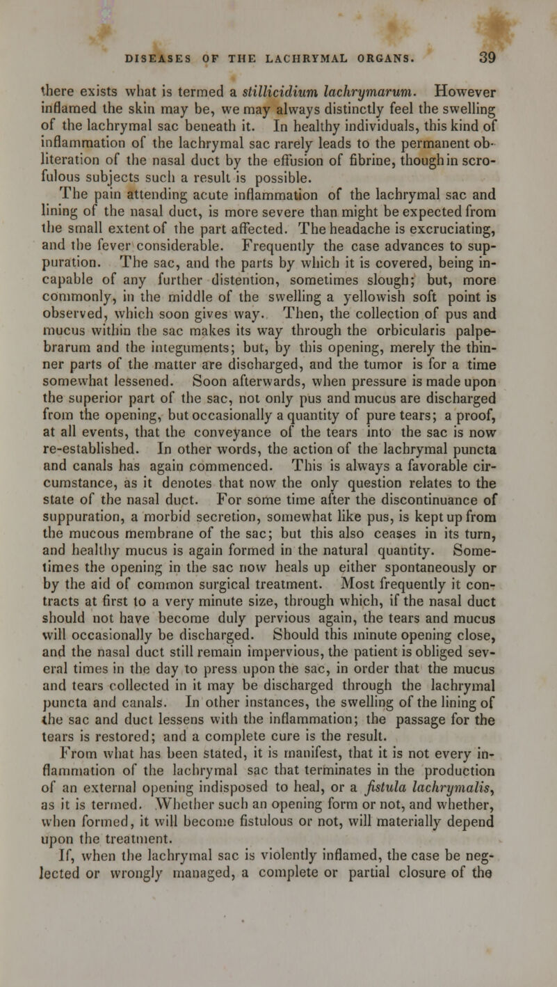 there exists what is termed a stillicidium lachrymarum. However inflamed the skin may be, we may always distinctly feel the swelling of the lachrymal sac beneath it. In healthy individuals, this kind of inflammation of the lachrymal sac rarely leads to the permanent ob- literation of the nasal duct by the effusion of fibrine, though in scro- fulous subjects such a result is possible. The pain attending acute inflammation of the lachrymal sac and lining of the nasal duct, is more severe than might be expected from the small extent of the part affected. The headache is excruciating, and the fever considerable. Frequently the case advances to sup- puration. The sac, and the parts by which it is covered, being in- capable of any further distention, sometimes slough; but, more commonly, in the middle of the swelling a yellowish soft point is observed, which soon gives way. Then, the collection of pus and mucus within the sac makes its way through the orbicularis palpe- brarum and the integuments; but, by this opening, merely the thin- ner parts of the matter are discharged, and the tumor is for a time somewhat lessened. Soon afterwards, when pressure is made upon the superior part of the sac, not only pus and mucus are discharged from the opening, but occasionally a quantity of pure tears; a proof, at all events, that the conveyance of the tears into the sac is now re-established. In other words, the action of the lachrymal puncta and canals has again commenced. This is always a favorable cir- cumstance, as it denotes that now the only question relates to the state of the nasal duct. For some time after the discontinuance of suppuration, a morbid secretion, somewhat like pus, is kept up from the mucous membrane of the sac; but this also ceases in its turn, and healthy mucus is again formed in the natural quantity. Some- times the opening in the sac now heals up either spontaneously or by the aid of common surgical treatment. Most frequently it con- tracts at first to a very minute size, through which, if the nasal duct should not have become duly pervious again, the tears and mucus will occasionally be discharged. Should this minute opening close, and the nasal duct still remain impervious, the patient is obliged sev- eral times in the day to press upon the sac, in order that the mucus and tears collected in it may be discharged through the lachrymal puncta and canals. In other instances, the swelling of the lining of the sac and duct lessens with the inflammation; the passage for the tears is restored; and a complete cure is the result. From what has been stated, it is manifest, that it is not every in- flammation of the lachrymal sac that terminates in the production of an external opening indisposed to heal, or a fistula lachrymalis, as it is termed. Whether such an opening form or not, and whether, when formed, it will become fistulous or not, will materially depend upon the treatment. If, when the lachrymal sac is violently inflamed, the case be neg- lected or wrongly managed, a complete or partial closure of the