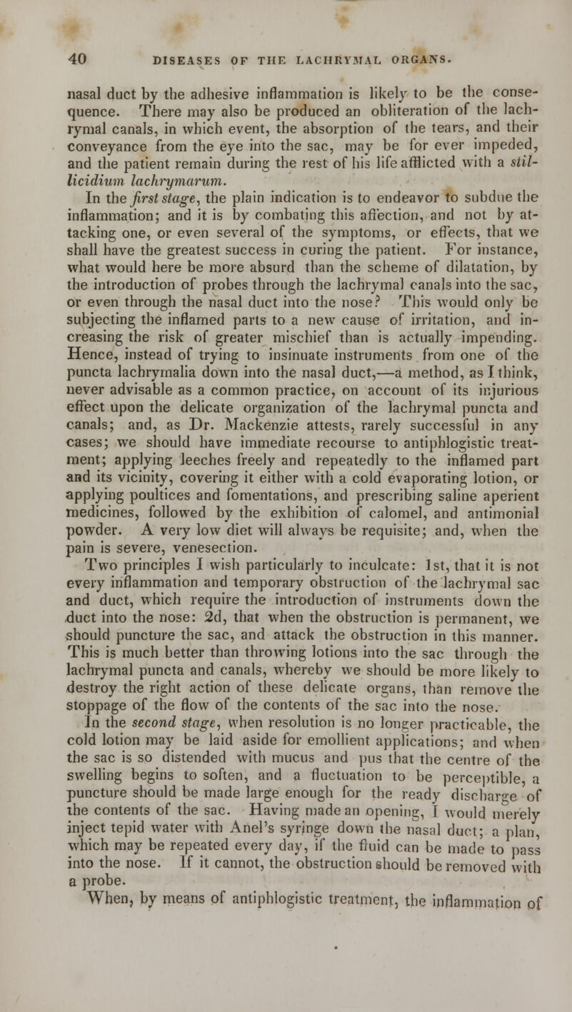 nasal duct by the adhesive inflammation is likely to be the conse- quence. There may also be produced an obliteration of the lach- rymal canals, in which event, the absorption of the tears, and their conveyance from the eye into the sac, may be for ever impeded, and the patient remain during the rest of his life afflicted with a stil- licidium lachrymarum. In the first stage, the plain indication is to endeavor to subdue the inflammation; and it is by combating this affection, and not by at- tacking one, or even several of the symptoms, or effects, that we shall have the greatest success in curing the patient. For instance, what would here be more absurd than the scheme of dilatation, by the introduction of probes through the lachrymal canals into the sac, or even through the nasal duct into the nose? This would only be subjecting the inflamed parts to a new cause of irritation, and in- creasing the risk of greater mischief than is actually impending. Hence, instead of trying to insinuate instruments from one of the puncta lachrymalia down into the nasal duct,—a method, as I think, never advisable as a common practice, on account of its injurious effect upon the delicate organization of the lachrymal puncta and canals; and, as Dr. Mackenzie attests, rarely successful in any cases; we should have immediate recourse to antiphlogistic treat- ment; applying leeches freely and repeatedly to the inflamed part and its vicinity, covering it either with a cold evaporating lotion, or applying poultices and fomentations, and prescribing saline aperient medicines, followed by the exhibition of calomel, and antimonial powder. A very low diet will always be requisite; and, when the pain is severe, venesection. Two principles I wish particularly to inculcate: 1st, that it is not every inflammation and temporary obstruction of the lachrymal sac and duct, which require the introduction of instruments down the duct into the nose: 2d, that when the obstruction is permanent, we should puncture the sac, and attack the obstruction in this manner. This is much better than throwing lotions into the sac through the lachrymal puncta and canals, whereby we should be more likely to destroy the right action of these delicate organs, than remove the stoppage of the flow of the contents of the sac into the nose. In the second stage, when resolution is no longer practicable, the cold lotion may be laid aside for emollient applications; and when the sac is so distended with mucus and pus that the centre of the swelling begins to soften, and a fluctuation to be perceptible a puncture should be made large enough for the ready discharge of the contents of the sac. Having made an opening, I would merely inject tepid water with Anel's syringe down the nasal duct; a plan which may be repeated every day, if the fluid can be made to pass into the nose. If it cannot, the obstruction should be removed with a probe. When, by means of antiphlogistic treatment, the inflammation of