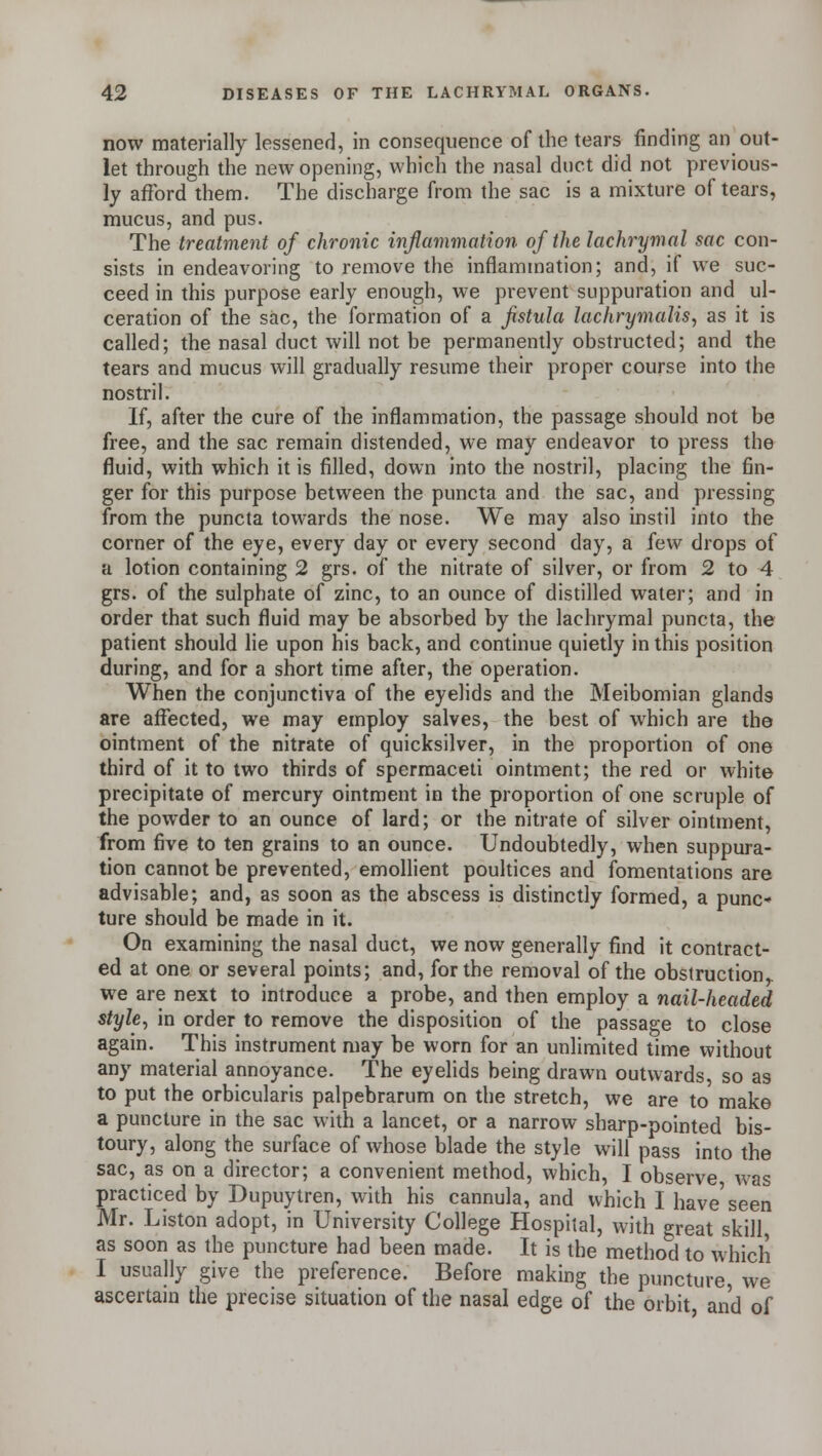 now materially lessened, in consequence of the tears finding an out- let through the new opening, which the nasal duct did not previous- ly afford them. The discharge from the sac is a mixture of tears, mucus, and pus. The treatment of chronic inflammation of the lachrymal sac con- sists in endeavoring to remove the inflammation; and, if we suc- ceed in this purpose early enough, we prevent suppuration and ul- ceration of the sac, the formation of a fistula lachrymalis, as it is called; the nasal duct will not be permanently obstructed; and the tears and mucus will gradually resume their proper course into the nostril. If, after the cure of the inflammation, the passage should not be free, and the sac remain distended, we may endeavor to press the fluid, with which it is filled, down into the nostril, placing the fin- ger for this purpose between the puncta and the sac, and pressing from the puncta towards the nose. We may also instil into the corner of the eye, every day or every second day, a few drops of a lotion containing 2 grs. of the nitrate of silver, or from 2 to 4 grs. of the sulphate of zinc, to an ounce of distilled water; and in order that such fluid may be absorbed by the lachrymal puncta, the patient should lie upon his back, and continue quietly in this position during, and for a short time after, the operation. When the conjunctiva of the eyelids and the Meibomian glands are affected, we may employ salves, the best of which are the ointment of the nitrate of quicksilver, in the proportion of one third of it to two thirds of spermaceti ointment; the red or white precipitate of mercury ointment in the proportion of one scruple of the powder to an ounce of lard; or the nitrate of silver ointment, from five to ten grains to an ounce. Undoubtedly, when suppura- tion cannot be prevented, emollient poultices and fomentations are advisable; and, as soon as the abscess is distinctly formed, a punc* ture should be made in it. On examining the nasal duct, we now generally find it contract- ed at one or several points; and, for the removal of the obstruction we are next to introduce a probe, and then employ a nail-headed style, in order to remove the disposition of the passage to close again. This instrument may be worn for an unlimited time without any material annoyance. The eyelids being drawn outwards, so as to put the orbicularis palpebrarum on the stretch, we are to make a puncture in the sac with a lancet, or a narrow sharp-pointed bis- toury, along the surface of whose blade the style will pass into the sac, as on a director; a convenient method, which, I observe was practiced by Dupuytren, with his cannula, and which I have'seen Mr. Liston adopt, in University College Hospilal, with great skill, as soon as the puncture had been made. It is the method to which I usually give the preference. Before making the puncture, we ascertain the precise situation of the nasal edge of the orbit and of