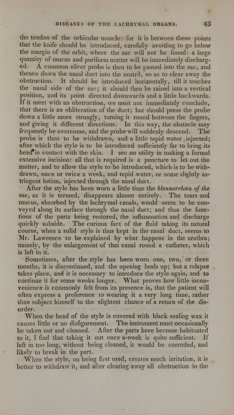 the tendon of the orbicular muscle: for it is between these points that the knife should be introduced, carefully avoiding to go below the margin of the orbit, where the sac will not be found: a large quantity of mucus and puriform matter will be immediately discharg- ed. A common silver probe is then to be passed into the sac, and thence down the nasal duct into the nostril, so as to clear away the obstruction. It should be introduced horizontally, till it touches the nasal side of the sac; it should then be raised into a vertical position, and its point directed downwards and a little backwards. If it meet with an obstruction, we must not immediately conclude, that there is an obliteration of the duct; but should press the probe down a little more strongly, turning it round between the fingers, and giving it different directions. In this way, the obstacle may frequently be overcome, and the probe will suddenly descend. The probe is then to be withdrawn, and a little tepid water injected; after which the style is to be introduced sufficiently far to bring its headin contact with the skin. I see no utility in making a formal extensive incision: all that is required is a puncture to let out the matter, and to allow the style to be introduced, which is to be with- drawn, once or twice a week, and tepid water, or some slightly as- tringent lotion, injected through the nasal duct. After the style has been worn a little time the blennorrhoea of the sac, as it is termed, disappears almost entirely. The tears and mucus, absorbed by the lachrymal canals, would seem to be con- veyed along its surface through the nasal duct; and thus the func- tions of the parts being restored, the inflammation and discharge quickly subside. The curious fact of the fluid taking its natural course, when a solid style is thus kept in the nasal duct, seems to Mr. Lawrence to be explained by what happens in the urethra; namely, by the enlargement of that canal round a catheter, which is left in it. Sometimes, after the style has been worn one, two, or three months, it is discontinued, and the opening heals up; but a relapse takes place, and it is necessary to introduce the style again, and to continue it for some weeks longer. What proves how little incon- venience is commonly felt from its presence is, that the patient will often express a preference to wearing it a very long time, rather than subject himself to the slightest chance of a return of the dis- order. When the head of the style is covered with black sealing wax it causes little or no disfigurement. The instrument must occasionally be taken out and cleaned. After the parts have become habituated to it, I find that taking it out once a-week is quite sufficient. If left in too long, without being cleaned, it would be corroded, and likely to break in the part. When the style, on being first used, creates much irritation, it is better to withdraw it, and after clearing away all obstruction in the