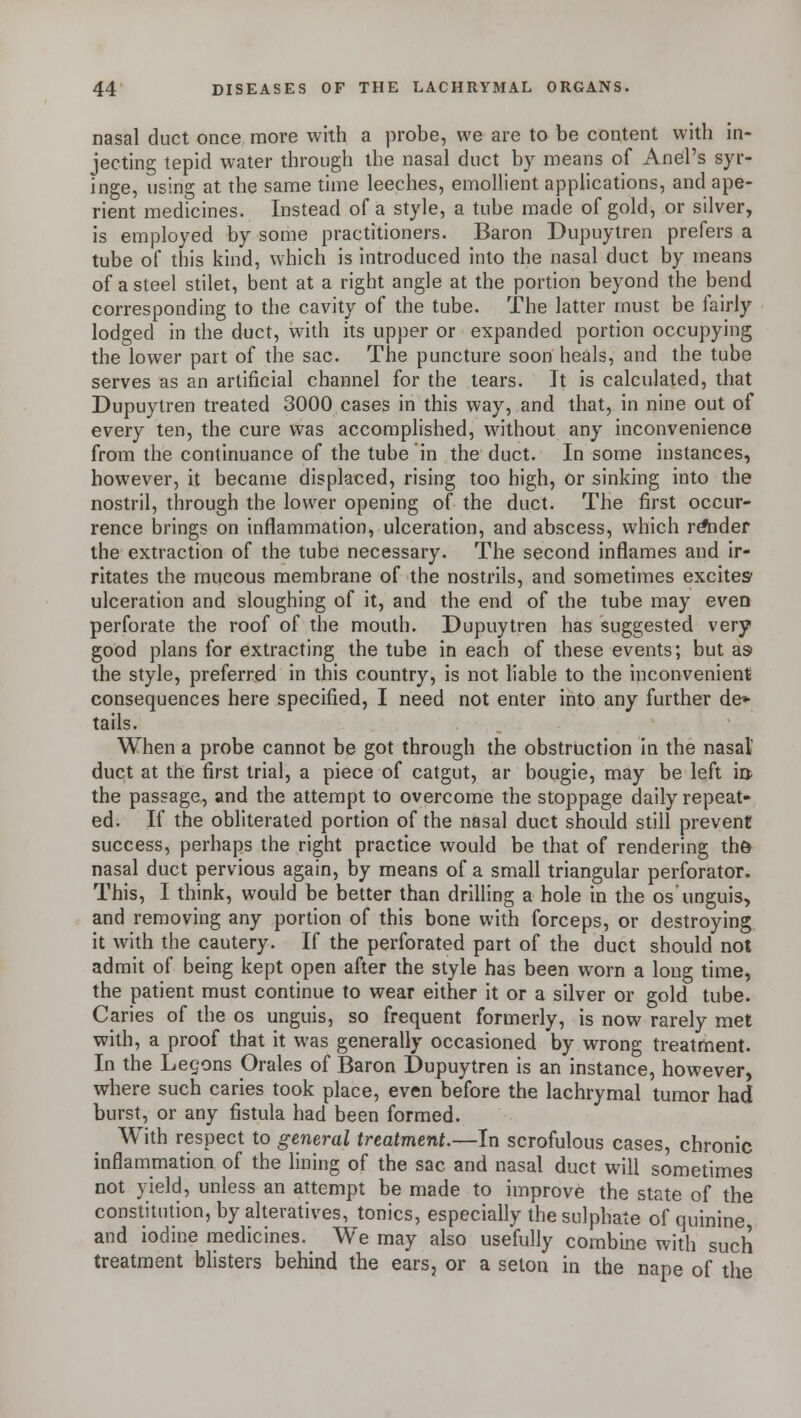 nasal duct once more with a probe, we are to be content with in- jecting tepid water through the nasal duct by means of Anel's syr- inge, using at the same time leeches, emollient applications, and ape- rient medicines. Instead of a style, a tube made of gold, or silver, is employed by some practitioners. Baron Dupuytren prefers a tube of this kind, which is introduced into the nasal duct by means of a steel stilet, bent at a right angle at the portion beyond the bend corresponding to the cavity of the tube. The latter must be fairly lodged in the duct, with its upper or expanded portion occupying the lower part of the sac. The puncture soon heals, and the tube serves as an artificial channel for the tears. It is calculated, that Dupuytren treated 3000 cases in this way, and that, in nine out of every ten, the cure was accomplished, without any inconvenience from the continuance of the tube in the duct. In some instances, however, it became displaced, rising too high, or sinking into the nostril, through the lower opening of the duct. The first occur- rence brings on inflammation, ulceration, and abscess, which render the extraction of the tube necessary. The second inflames and ir- ritates the mucous membrane of the nostrils, and sometimes excites ulceration and sloughing of it, and the end of the tube may eveD perforate the roof of the mouth. Dupuytren has suggested very good plans for extracting the tube in each of these events; but as the style, preferred in this country, is not liable to the inconvenient consequences here specified, I need not enter into any further de» tails. When a probe cannot be got through the obstruction in the nasal1 duct at the first trial, a piece of catgut, ar bougie, may be left m the passage, and the attempt to overcome the stoppage daily repeat- ed. If the obliterated portion of the nasal duct should still prevent success, perhaps the right practice would be that of rendering the> nasal duct pervious again, by means of a small triangular perforator. This, I think, would be better than drilling a hole in the os unguis, and removing any portion of this bone with forceps, or destroying it with the cautery. If the perforated part of the duct should not admit of being kept open after the style has been worn a long time, the patient must continue to wear either it or a silver or gold tube. Caries of the os unguis, so frequent formerly, is now rarely met with, a proof that it was generally occasioned by wrong treatment. In the Legons Orales of Baron Dupuytren is an instance, however, where such caries took place, even before the lachrymal tumor had burst, or any fistula had been formed. With respect to general treatment.—In scrofulous cases, chronic inflammation of the lining of the sac and nasal duct will sometimes not yield, unless an attempt be made to improve the state of the constitution, by alteratives, tonics, especially the sulphate of quinine and iodine medicines. We may also usefully combine with such treatment blisters behind the ears, or a seton in the nape of the