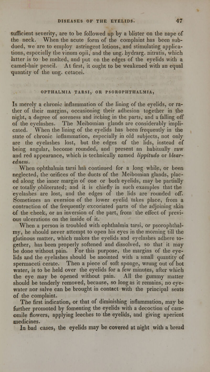 sufficient severity, are to be followed up by a blister on the nape of the neck. When the acute form of the complaint has been sub- dued, we are to employ astringent lotions, and stimulating applica- tions, especially the vinum opii, and the ung. hydrarg. nitratis, which latter is to be melted, and put on the edges of the eyelids with a camel-hair pencil. At first, it ought to be weakened with an equal quantity of the ung. cetacei. OPTHALMIA TARSI, OR PSOROPHTHALMIA, Is merely a chronic inflammation of the lining of the eyelids, or ra- ther of their margins, occasioning their adhesion together in the night, a degree of soreness and itching in the parts, and a falling off of the eyelashes. The Meibomian glands are considerably impli- cated. When the lining of the eyelids has been frequently in the state of chronic inflammation, especially in old subjects, not only are the eyelashes lost, but the edges of the lids, instead of being angular, become rounded, and present an habitually raw and red appearance, which is technically named lippitudo or blear- edness. When ophthalmia tarsi has continued for a long while, or been neglected, the orifices of the ducts of the Meibomian glands, plac- ed along the inner margin of one or both eyelids, may be partially or totally obliterated; and it is chiefly in such examples that the eyelashes are lost, and the edges of the lids are rounded off. Sometimes an eversion of the lower eyelid takes place, from a contraction of the frequently excoriated parts of the adjoining skin of the cheek, or an inversion of the part, from the effect of previ- ous ulcerations on the inside of it. When a person is troubled with ophthalmia tarsi, or psorophthal- my, he should never attempt to open his eyes in the morning till the glutinous matter, which makes the eyelids and eyelashes adhere to- gether, has been properly softened and dissolved, so that it may be done without pain. For this purpose, the margins of the eye- lids and the eyelashes should be anointed with a small quantity of spermaceti cerate. Then a piece of soft sponge, wrung out of hot water, is to be held over the eyelids for a few minutes, after which the eye may be opened without pain. All the gummy matter should be tenderly removed, because, so long as it remains, no eye- water nor salve can be brought in contact with the principal seats of the complaint. The first indication, or that of diminishing inflammation, may be further promoted by fomenting the eyelids with a decoction of cam- omile flowers, applying leeches to the eyelids, and giving aperient medicines. In bad cases, the eyelids may be covered at night with a bread