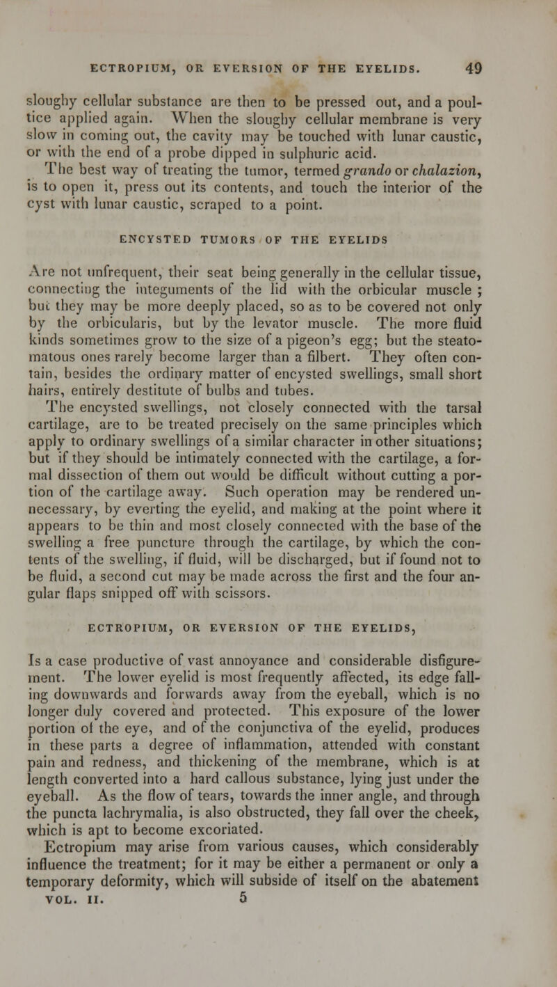 sloughy cellular substance are then to be pressed out, and a poul- tice applied again. When the sloughy cellular membrane is very slow in coming out, the cavity may be touched with lunar caustic, or with the end of a probe dipped in sulphuric acid. The best way of treating the tumor, termed grando or chalazion, is to open it, press out its contents, and touch the interior of the cyst with lunar caustic, scraped to a point. ENCYSTED TUMORS OF THE EYELIDS Are not unfrequent, their seat being generally in the cellular tissue, connecting the integuments of the lid with the orbicular muscle ; but they may be more deeply placed, so as to be covered not only by the orbicularis, but by the levator muscle. The more fluid kinds sometimes grow to the size of a pigeon's egg; but the steato- matous ones rarely become larger than a filbert. They often con- tain, besides the ordinary matter of encysted swellings, small short hairs, entirely destitute of bulbs and tubes. The encysted swellings, not closely connected with the tarsal cartilage, are to be treated precisely on the same principles which apply to ordinary swellings of a similar character in other situations; but if they should be intimately connected with the cartilage, a for- mal dissection of them out would be difficult without cutting a por- tion of the cartilage away. Such operation may be rendered un- necessary, by everting the eyelid, and making at the point where it appears to be thin and most closely connected with the base of the swelling a free puncture through the cartilage, by which the con- tents of the swelling, if fluid, will be discharged, but if found not to be fluid, a second cut may be made across the first and the four an- gular flaps snipped off with scissors. ECTROPIUM, OR EVERSION OF THE EYELIDS, Is a case productive of vast annoyance and considerable disfigure- ment. The lower eyelid is most frequently affected, its edge fall- ing downwards and forwards away from the eyeball, which is no longer duly covered and protected. This exposure of the lower portion of the eye, and of the conjunctiva of the eyelid, produces in these parts a degree of inflammation, attended with constant pain and redness, and thickening of the membrane, which is at length converted into a hard callous substance, lying just under the eyeball. As the flow of tears, towards the inner angle, and through the puncta lachrymalia, is also obstructed, they fall over the cheek, which is apt to become excoriated. Ectropium may arise from various causes, which considerably influence the treatment; for it may be either a permanent or only a temporary deformity, which will subside of itself on the abatement VOL. II. 5