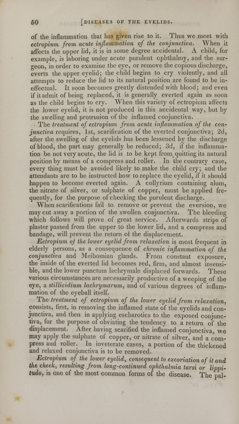 of the inflammation that has given rise to it. Thus we meet with ectropium from acute inflammation of the conjunctiva. When it affects the upper lid, it is in some degree accidental. A child, for example, is laboring under acute purulent ophthalmy, and the sur- geon, in order to examine the eye, or remove the copious discharge, everts the upper eyelid; the child begins to cry violently, and all attempts to reduce the lid to its natural position are found to be in- effectual. It soon becomes greatly distended with blood; and even if it admit of being replaced, it is generally everted again as soon as the child begins to cry. When this variety of ectropium affects the lower eyelid, it is not produced in this accidental way, but by the swelling and protrusion of the inflamed conjunctiva. The treatment of ectropium from acute inflammation of the con- junctiva requires, 1st, scarification of the everted conjunctiva; 2d, after the swelling of the eyelids has been lessened by the discharge of blood, the part may generally be reduced; 3d, if the inflamma- tion be not very acute, the lid is to be kept from^quitting its natural position by means of a compress and roller. In the contrary case, every thing must be avoided likely to make the child cry; and the attendants are to be instructed how to replace the eyelid, if it should happen to become everted again. A collyrium containing alum, the nitrate of silver, or sulphate of copper, must be applied fre- quently, for the purpose of checking the purulent discharge. When scarifications fail to remove or prevent the eversion, we may cut away a portion of the swollen conjunctiva. The bleeding which follows will prove of great service. Afterwards strips of plaster passed from the upper to the lower lid, and a compress and bandage, will prevent the return of the displacement. Ectropium oj the lower eyelid from relaxation is most frequent in elderly persons, as a consequence of chronic inflammation of the conjunctiva and Meibomian glands. From constant exposure, the inside of the everted lid becomes red, firm, and almost insensi- ble, and the lower punctum lachrymale displaced forwards. These various circumstances are necessarily productive of a weeping of the eye, a stillicidium lachrymarum, and of various degrees of inflam- mation of the eyeball itself. The treatment of ectropium of the lower eyelid from relaxation, consists, first, in removing the inflamed state of the eyelids and con- junctiva, and then in applying escharotics to the exposed conjunc- tiva, for the purpose of obviating the tendency to a return of the displacement. After having scarified the inflamed conjunctiva, we may apply the sulphate of copper, or nitrate of silver, and a com- press and roller. In inveterate cases, a portion of the thickened and relaxed conjunctiva is to be removed. Ectropium of the lower eyelid, consequent to excoriation of it and the cheek, resulting from long-continued ophthalmia tarsi or lippi- tudo, is one of the most common forms of the disease. The pal-