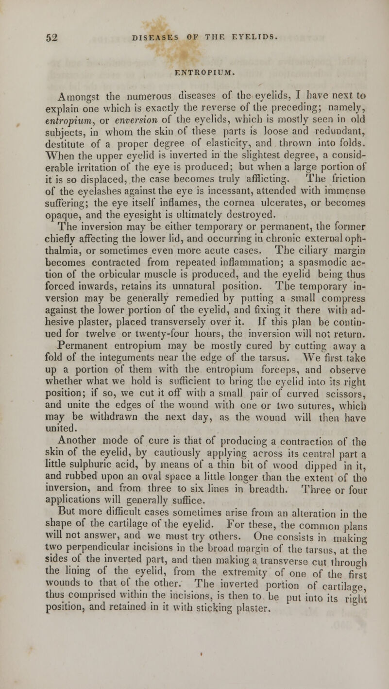 ENTROPIUM. Amongst the numerous diseases of the eyelids, I have next to explain one which is exactly the reverse of the preceding; namely, entropium, or enversion of the eyelids, which is mostly seen in old subjects, in whom the skin of these parts is loose and redundant, destitute of a proper degree of elasticity, and thrown into folds. When the upper eyelid is inverted in the slightest degree, a consid- erable irritation of the eye is produced; but when a large portion of it is so displaced, the case becomes truly afflicting. The friction of the eyelashes against the eye is incessant, attended with immense suffering; the eye itself inflames, the cornea ulcerates, or becomes opaque, and the eyesight is ultimately destroyed. The inversion may be either temporary or permanent, the former chiefly affecting the lower lid, and occurring in chronic external oph- thalmia, or sometimes even more acute cases. The ciliary margin becomes contracted from repeated inflammation; a spasmodic ac- tion of the orbicular muscle is produced, and the eyelid being thus forced inwards, retains its unnatural position. The temporary in- version may be generally remedied by putting a small compress against the lower portion of the eyelid, and fixing it there with ad- hesive plaster, placed transversely over it. If this plan be contin- ued for twelve or twenty-four hours, the inversion will not return. Permanent entropium may be mostly cured by cutting away a fold of the integuments near the edge of the tarsus. We first take up a portion of them with the entropium forceps, and observe whether what we hold is sufficient to bring the eyelid into its right position; if so, we cut it off with a small pair of curved scissors, and unite the edges of the wound with one or two sutures, which may be withdrawn the next day, as the wound will then have united. Another mode of cure is that of producing a contraction of the skin of the eyelid, by cautiously applying across its central part a little sulphuric acid, by means of a thin bit of wood dipped in it, and rubbed upon an oval space a little longer than the extent of the inversion, and from three to six lines in breadth. Three or four applications will generally suffice. But more difficult cases sometimes arise from an alteration in the shape of the cartilage of the eyelid. Tor these, the common plans will not answer, and we must try others. One consists in making two perpendicular incisions in the broad margin of the tarsus, at the sides of the inverted part, and then making a transverse cut through the lining of the eyelid, from the extremity of one of the first wounds to that of the other. The inverted portion of cartilage thus comprised within the incisions, is then to be put into its right position, and retained in it with sticking plaster.