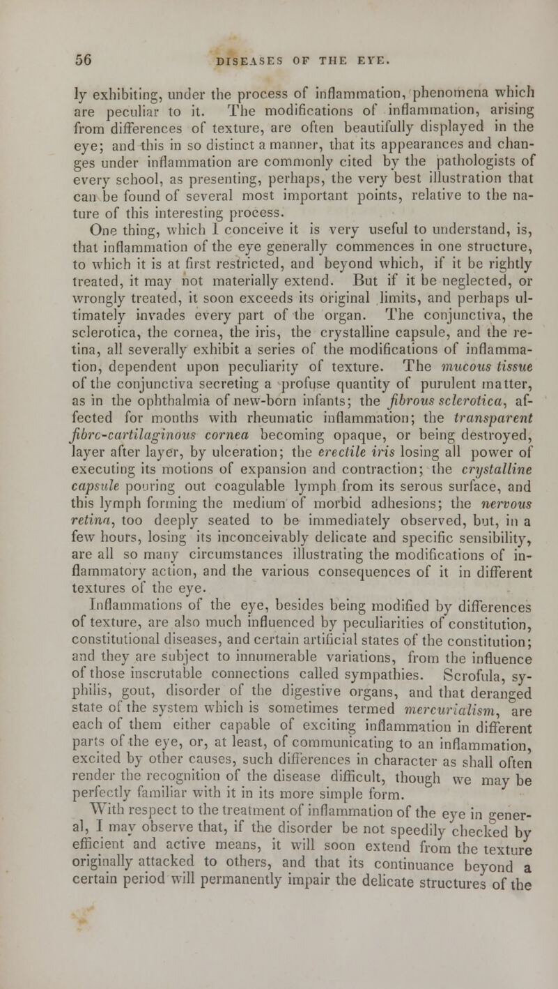 ly exhibiting, under the process of inflammation, phenomena which are peculiar to it. The modifications of inflammation, arising from differences of texture, are often beautifully displayed in the eye; and this in so distinct a manner, that its appearances and chan- ges under inflammation are commonly cited by the pathologists of every school, as presenting, perhaps, the very best illustration that can be found of several most important points, relative to the na- ture of this interesting process. One thing, which 1 conceive it is very useful to understand, is, that inflammation of the eye generally commences in one structure, to which it is at first restricted, and beyond which, if it be rightly treated, it may not materially extend. But if it be neglected, or wrongly treated, it soon exceeds its original limits, and perhaps ul- timately invades every part of the organ. The conjunctiva, the sclerotica, the cornea, the iris, the crystalline capsule, and the re- tina, all severally exhibit a series of the modifications of inflamma- tion, dependent upon peculiarity of texture. The mucous tissue of the conjunctiva secreting a profuse quantity of purulent matter, as in the ophthalmia of new-born infants; the fibrous sclerotica, af- fected for months with rheumatic inflammation; the transparent fibre-cartilaginous cornea becoming opaque, or being destroyed, layer after layer, by ulceration; the erectile iris losing all power of executing its motions of expansion and contraction; the crystalline capsule pouring out coagulable lymph from its serous surface, and this lymph forming the medium of morbid adhesions; the nervous retina, too deeply seated to be immediately observed, but, in a few hours, losing its inconceivably delicate and specific sensibility, are all so many circumstances illustrating the modifications of in- flammatory action, and the various consequences of it in different textures of the eye. Inflammations of the eye, besides being modified by differences of texture, are also much influenced by peculiarities of constitution, constitutional diseases, and certain artificial states of the constitution; and they are subject to innumerable variations, from the influence of those inscrutable connections called sympathies. Scrofula, sy- philis, gout, disorder of the digestive organs, and that deranged state of the system which is sometimes termed mercurialism, are each of them either capable of exciting inflammation in different parts of the eye, or, at least, of communicating to an inflammation excited by other causes, such differences in character as shall often render the recognition of the disease difficult, though we may be perfectly familiar with it in its more simple form. With respect to the treatment of inflammation of the eye in gener- al, I may observe that, if the disorder be not speedily checked by efficient and active means, it will soon extend from the texture originally attacked to others, and that its continuance beyond a certain period will permanently impair the delicate structures of the