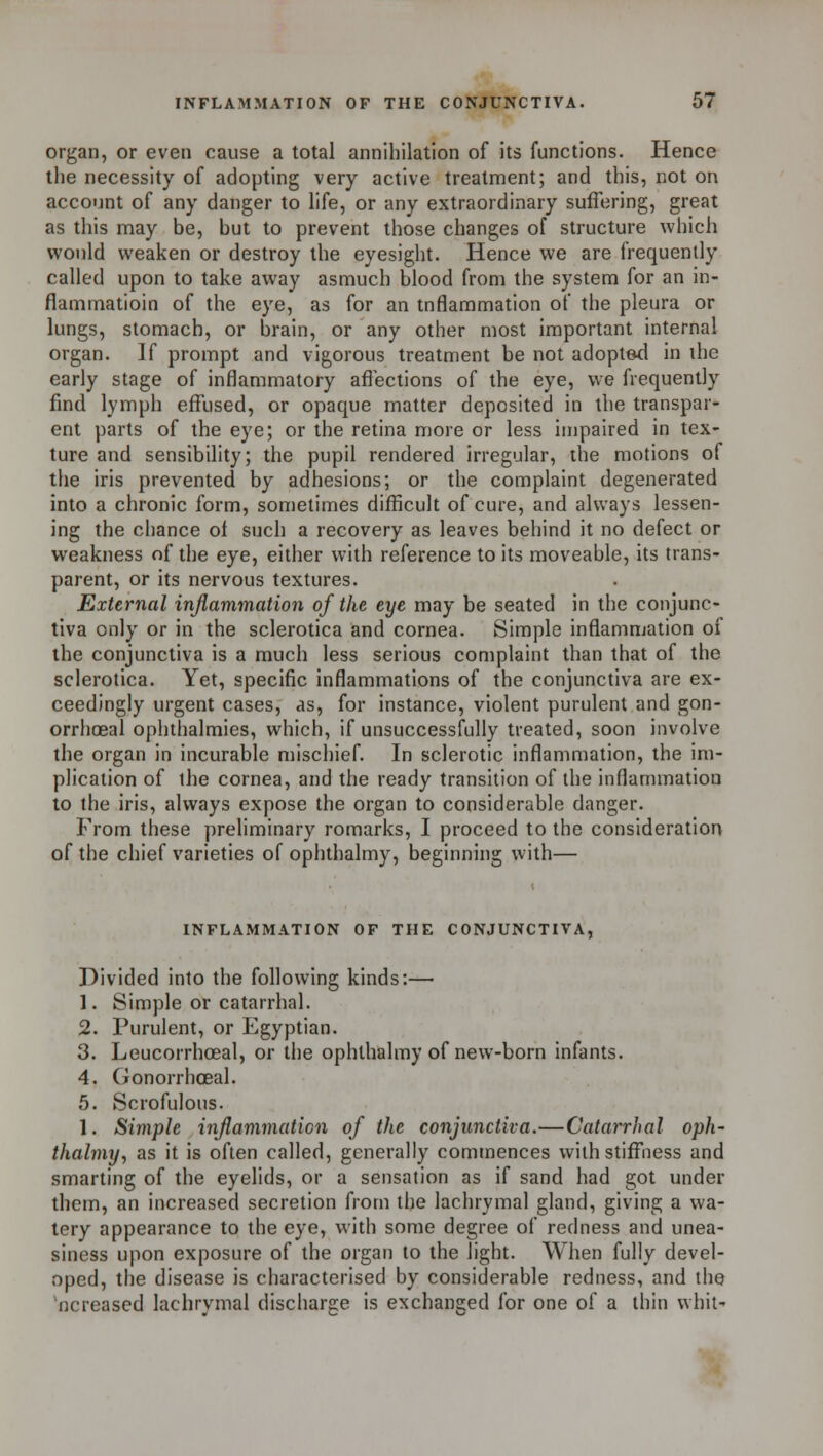 organ, or even cause a total annihilation of its functions. Hence the necessity of adopting very active treatment; and this, not on account of any danger to life, or any extraordinary suffering, great as this may be, but to prevent those changes of structure which would weaken or destroy the eyesight. Hence we are frequently called upon to take away asmuch blood from the system for an in- flammatioin of the eye, as for an inflammation of the pleura or lungs, stomach, or brain, or any other most important internal organ. If prompt and vigorous treatment be not adopted in the early stage of inflammatory affections of the eye, we frequently find lymph effused, or opaque matter deposited in the transpar- ent parts of the eye; or the retina more or less impaired in tex- ture and sensibility; the pupil rendered irregular, the motions of the iris prevented by adhesions; or the complaint degenerated into a chronic form, sometimes difficult of cure, and always lessen- ing the chance oi such a recovery as leaves behind it no defect or weakness of the eye, either with reference to its moveable, its trans- parent, or its nervous textures. External inflammation of the eye may be seated in the conjunc- tiva only or in the sclerotica and cornea. Simple inflammation of the conjunctiva is a much less serious complaint than that of the sclerotica. Yet, specific inflammations of the conjunctiva are ex- ceedingly urgent cases, as, for instance, violent purulent and gon- orrhoea! ophthalmies, which, if unsuccessfully treated, soon involve the organ in incurable mischief. In sclerotic inflammation, the im- plication of the cornea, and the ready transition of the inflammation to the iris, always expose the organ to considerable danger. From these preliminary romarks, I proceed to the consideration of the chief varieties of ophthalmy, beginning with— INFLAMMATION OF THE CONJUNCTIVA, Divided into the following kinds:— 1. Simple or catarrhal. 2. Purulent, or Egyptian. 3. Leucorrhceal, or the ophthalmy of new-born infants. 4. Gonorrhosal. 5. Scrofulous. 1. Simple inflammation of the conjunctiva.—Catarrhal oph- thalmy, as it is often called, generally commences with stiffness and smarting of the eyelids, or a sensation as if sand had got under them, an increased secretion from the lachrymal gland, giving a wa- tery appearance to the eye, with some degree of redness and unea- siness upon exposure of the organ to the light. When fully devel- oped, the disease is characterised by considerable redness, and the ncreased lachrymal discharge is exchanged for one of a thin whit-