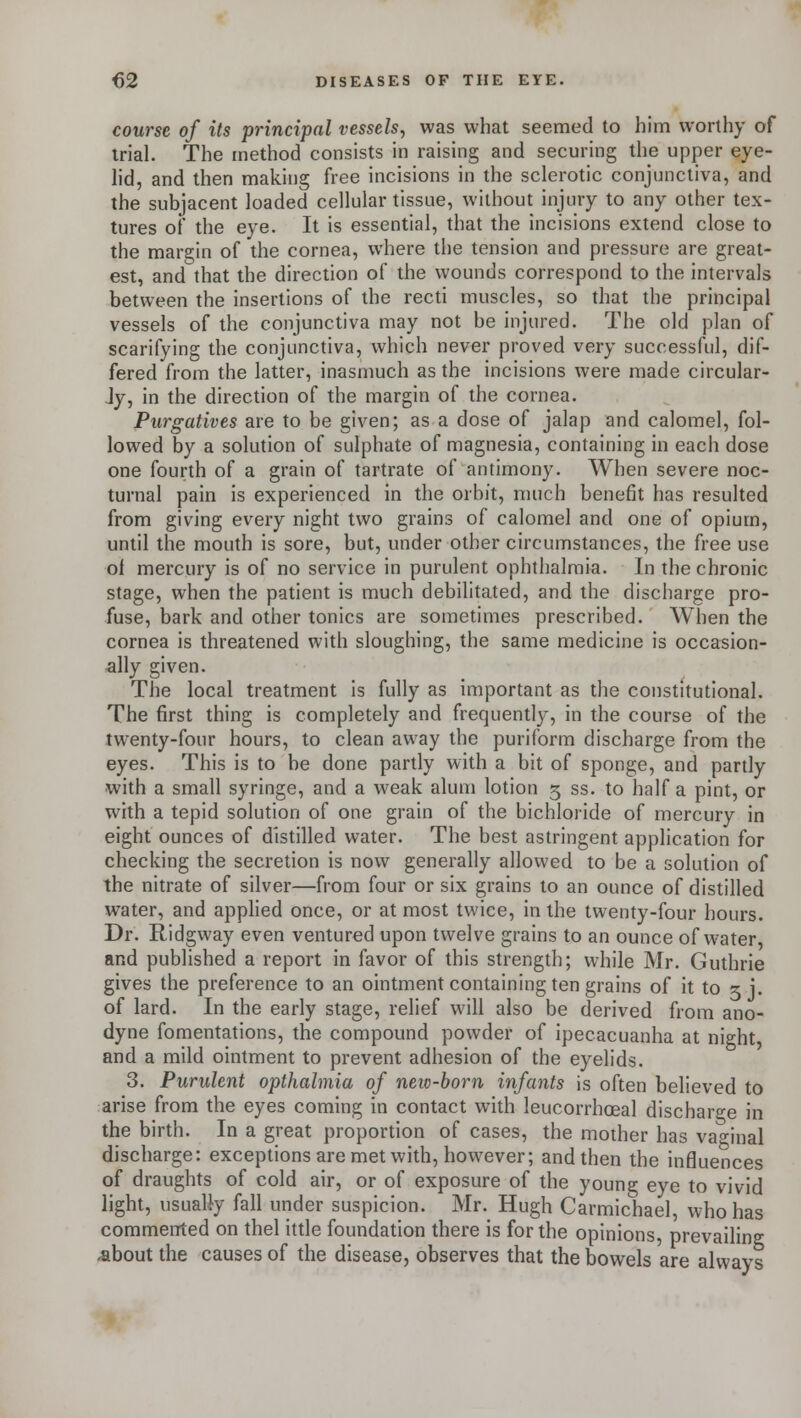course of its principal vessels, was what seemed to him worthy of trial. The method consists in raising and securing the upper eye- lid, and then making free incisions in the sclerotic conjunctiva, and the subjacent loaded cellular tissue, without injury to any other tex- tures of the eye. It is essential, that the incisions extend close to the margin of the cornea, where the tension and pressure are great- est, and that the direction of the wounds correspond to the intervals between the insertions of the recti muscles, so that the principal vessels of the conjunctiva may not be injured. The old plan of scarifying the conjunctiva, which never proved very successful, dif- fered from the latter, inasmuch as the incisions were made circular- Jy, in the direction of the margin of the cornea. Purgatives are to be given; as a dose of jalap and calomel, fol- lowed by a solution of sulphate of magnesia, containing in each dose one fourth of a grain of tartrate of antimony. When severe noc- turnal pain is experienced in the orbit, much benefit has resulted from giving every night two grains of calomel and one of opium, until the mouth is sore, but, under other circumstances, the free use ol mercury is of no service in purulent ophthalmia. In the chronic stage, when the patient is much debilitated, and the discharge pro- fuse, bark and other tonics are sometimes prescribed. When the cornea is threatened with sloughing, the same medicine is occasion- ally given. The local treatment is fully as important as the constitutional. The first thing is completely and frequently, in the course of the twenty-four hours, to clean away the puriform discharge from the eyes. This is to be done partly with a bit of sponge, and partly with a small syringe, and a weak alum lotion 5 ss. to half a pint, or with a tepid solution of one grain of the bichloride of mercury in eight ounces of distilled water. The best astringent application for checking the secretion is now generally allowed to be a solution of the nitrate of silver—from four or six grains to an ounce of distilled water, and applied once, or at most twice, in the twenty-four hours. Dr. Ridgway even ventured upon twelve grains to an ounce of water and published a report in favor of this strength; while Mr. Guthrie gives the preference to an ointment containing ten grains of it to x j. of lard. In the early stage, relief will also be derived from ano- dyne fomentations, trie compound powder of ipecacuanha at night and a mild ointment to prevent adhesion of the eyelids. 3. Purulent opthalmia of new-born infants is often believed to arise from the eyes coming in contact with leucorrhoeal discharge in the birth. In a great proportion of cases, the mother has vaginal discharge: exceptions are met with, however; and then the infiuences of draughts of cold air, or of exposure of the young eye to vivid light, usually fall under suspicion. Mr. Hugh Carmichael, who has commented on thel ittle foundation there is for the opinions prevailing -about the causes of the disease, observes that the bowels are always