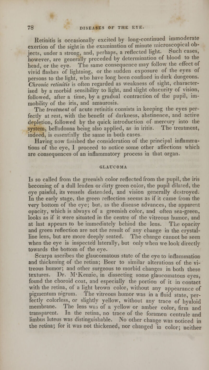 Retinitis is occasionally excited by long-continued immoderate exertion of the sight in the examination of minute microscopical ob- jects, under a strong, and, perhaps, a reflected light. Such cases, however, are generally preceded by determination of blood to the head, or the eye. The same consequence may follow the effect of vivid flashes of lightning, or the sudden exposure of the eyes of persons to the light, who have long been confined in dark dungeons. Chronic retinitis is often regarded as weakness of sight, character- ised by a morbid sensibility to light, and slight obscurity of vision, followed, after a time, by a gradual contraction of the pupil, im- mobility of the iris, and amaurosis. The treatment of acute retinitis consists in keeping the eyes per- fectly at rest, with the benefit of darkness, abstinence, and active depletion, followed by the quick introduction of mercury into the system, belladonna being also applied, as in iritis. The treatment, indeed, is essentially the same in both cases. Having now finished the consideration of the principal inflamma- tions of the eye, I proceed to notice some other affections which are consequences of an inflammatory process in that organ. GLAUCOMA Is so called from the greenish color reflected from the pupil, the iris becoming of a dull leaden or dirty green color, the pupil dilated, the eye painful, its vessels distended, and vision generally destroyed. In the early stage, the green reflection seems as if it came from the very bottom of the eye; but, as the disease advances, the apparent opacity, which is always of a greenish color, and often sea-green, looks as if it were situated in the centre of the vitreous humor, and at last appears to be immediately behind the lens. The opacity and green reflection are not the result of any change in the crystal- line lens, but are more deeply seated. The change cannot be seen when the eye is inspected laterally, but only when we look directly towards the bottom of the eye. Scarpa ascribes the glaucomatous state of the eye to inflammation and thickening of the retina; Beer to similar alterations of the vi- treous humor; and other surgeous to morbid changes in both these textures. Dr. M'Kenzie, in dissecting some glaucomatous eyes, found the choroid coat, and especially the portion of it in contact with the retina, of a light brown color, without any appearance of pigmentum nigrum. The vitreous humor was in a fluid state, per- fectly colorless, or slightly yellow, without any trace of hyaloid membrane. The lens was of a yellow or amber color, firm and transparent. In the retina, no trace of the foramen centrale and limbus luteus was distinguishable. No other change was noticed in the retina; for it was not thickened, nor changed in color; neither
