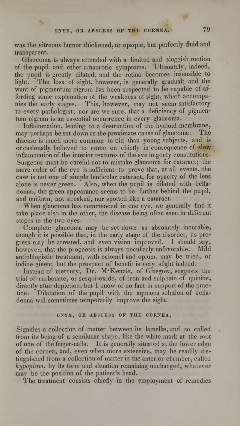 was the vitreous humor thickened, or opaque, but perfectly fluid and transparent. Glaucoma is always attended with a limited and sluggish motion of the pupil and other amaurotic symptoms. Ultimately, indeed, the pupil is greatly dilated, and the retina becomes insensible to light. The loss of sight, however, is generally gradual; and the want of pigmentum nigrum has been suspected to be capable of af- fording some explanation of the weakness of sight, which accompa- nies the early stages. This, however, may not seem satisfactory to every pathologist; nor are we sure, that a deficiency of pigmen- tum nigrum is an essential occurrence in every glaucoma. Inflammation, leading to a destruction of the hyaloid membrane, may perhaps be set down as the proximate cause of glaucoma. The disease is much more common in old than young subjects, and is occasionally believed to come on chiefly in consequence of slow inflammation of the interior textures of the eye in gouty constitutions. Surgeons must be careful not to mistake glaucoma for cataract; the mere color of the eye is sufficient to prove that, at all events, the case is not one of simple lenticular cataract, for opacity of the lens alone is never green. Also, when the pupil is dilated with bella- donna, the green appearance seems to be further behind the pupil, and uniform, not streaked, nor spotted like a cataract. When glaucoma has commenced in one eye, we generally find it take place also in the other, the disease being often seen in different stages in the two eyes. Complete glaucoma may be set down as absolutely incurable, though it is possible that, in the early stage of the disorder, its pro- gress may be arrested, and even vision improved. I should say, however, that the prognosis is always peculiarly unfavorable. Mild antiphlogistic treatment, with calomel and opium, may be tried, or iodine given; but the prospect of benefit is very slight indeed. Instead of mercury, Dr. M'Kenzie, of Glasgow7, suggests the trial of carbonate, or sesqui-oxide, of iron and sulphate of quinine, directly after depletion, but I know of no fact in support of the prac- tice. Dilatation of the pupil with the aqueous solution of bella- donna will sometimes temporarily improve the sight. ONYX, OR ABSCESS OF THE CORNEA, Signifies a collection of matter between its lamellae, and so called from its being of a semilunar shape, like the white mark at the root of one of the finger-nails. It is generally situated at the lower edge of the cornea, and, even when more extensive, may be readily dis- tinguished from a collection of matter in the anterior chamber, called hy])opium, by its form and situation remaining unchanged, whatever may be the position of the patient's head. The treatment consists chiefly in the employment of remedies