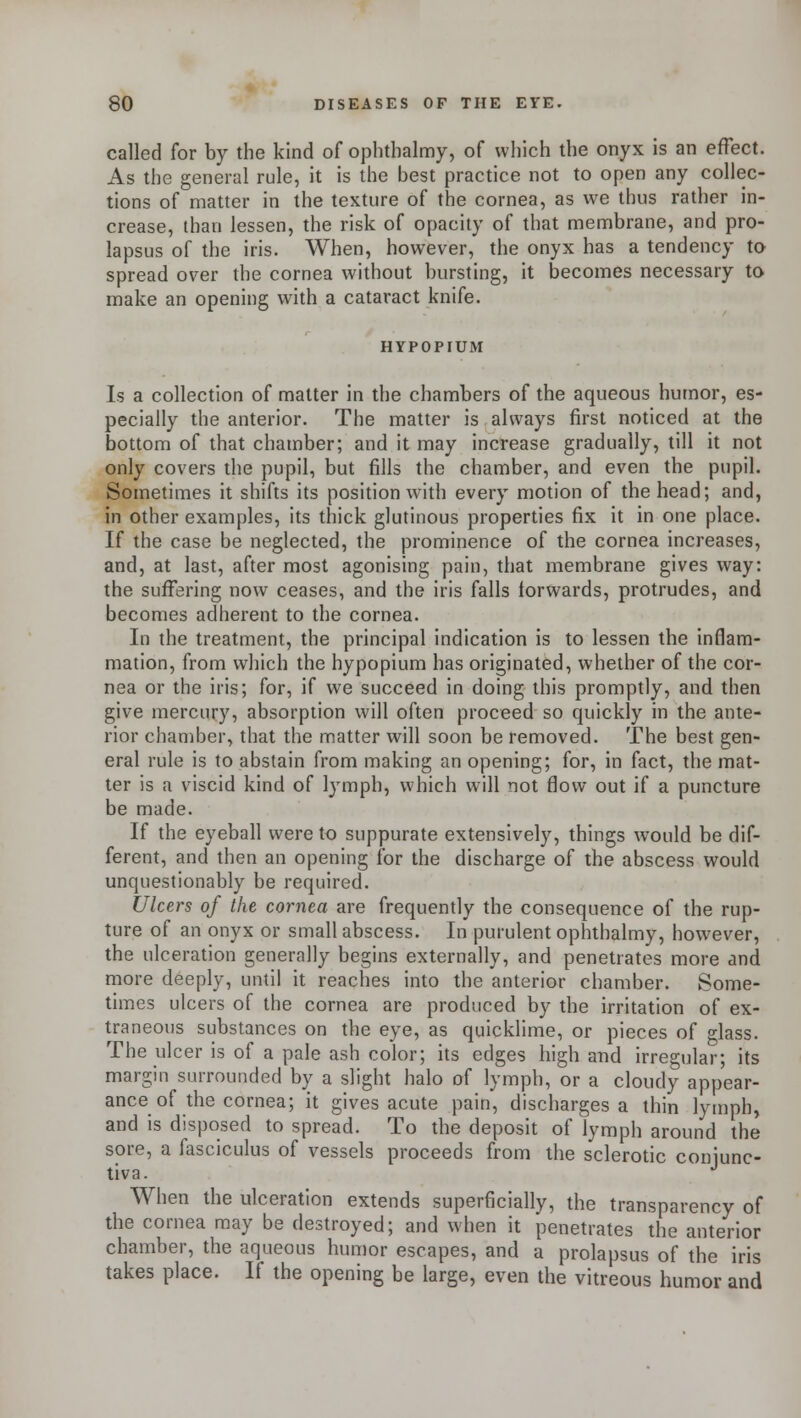 called for by the kind of ophthalmy, of which the onyx is an effect. As the general rule, it is the best practice not to open any collec- tions of matter in the texture of the cornea, as we thus rather in- crease, than lessen, the risk of opacity of that membrane, and pro- lapsus of the iris. When, however, the onyx has a tendency to spread over the cornea without bursting, it becomes necessary to make an opening with a cataract knife. HYPOPIUM Is a collection of matter in the chambers of the aqueous humor, es- pecially the anterior. The matter is always first noticed at the bottom of that chamber; and it may increase gradually, till it not only covers the pupil, but fills the chamber, and even the pupil. Sometimes it shifts its position with every motion of the head; and, in other examples, its thick glutinous properties fix it in one place. If the case be neglected, the prominence of the cornea increases, and, at last, after most agonising pain, that membrane gives way: the suffering now ceases, and the iris falls forwards, protrudes, and becomes adherent to the cornea. In the treatment, the principal indication is to lessen the inflam- mation, from which the hypopium has originated, whether of the cor- nea or the iris; for, if we succeed in doing this promptly, and then give mercury, absorption will often proceed so quickly in the ante- rior chamber, that the matter will soon be removed. The best gen- eral rule is to abstain from making an opening; for, in fact, the mat- ter is a viscid kind of lymph, which will not flow out if a puncture be made. If the eyeball were to suppurate extensively, things w7ould be dif- ferent, and then an opening for the discharge of the abscess would unquestionably be required. Ulcers of the cornea are frequently the consequence of the rup- ture of an onyx or small abscess. In purulent ophthalmy, however, the ulceration generally begins externally, and penetrates more and more deeply, until it reaches into the anterior chamber. Some- times ulcers of the cornea are produced by the irritation of ex- traneous substances on the eye, as quicklime, or pieces of glass. The ulcer is of a pale ash color; its edges high and irregular; its margin surrounded by a slight halo of lymph, or a cloudy appear- ance of the cornea; it gives acute pain, discharges a thin lymph, and is disposed to spread. To the deposit of lymph around the sore, a fasciculus of vessels proceeds from the sclerotic conjunc- tiva. ' J When the ulceration extends superficially, the transparency of the cornea may be destroyed; and when it penetrates the anterior chamber, the aqueous humor escapes, and a prolapsus of the iris takes place. If the opening be large, even the vitreous humor and