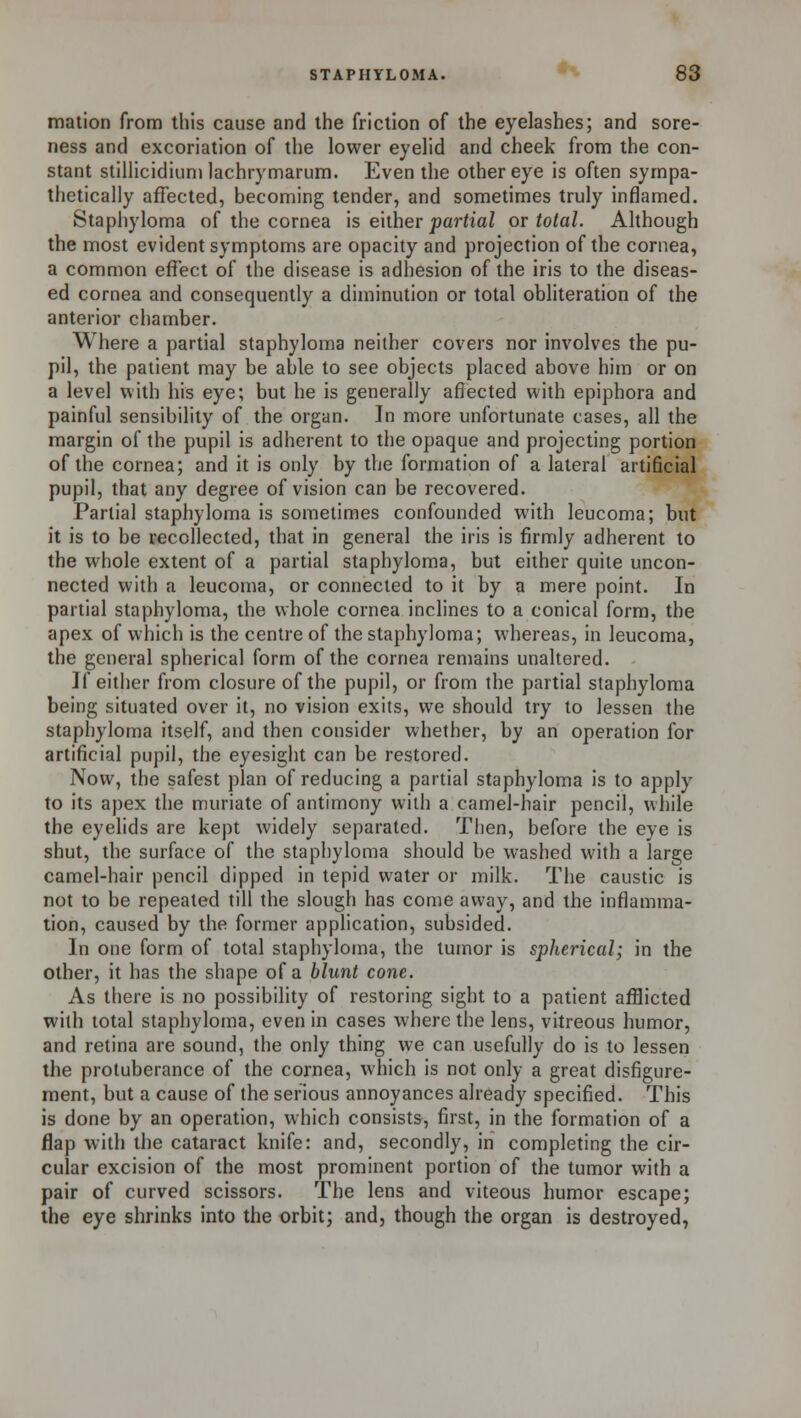 mation from this cause and the friction of the eyelashes; and sore- ness and excoriation of the lower eyelid and cheek from the con- stant stillicidiuni lachrymarum. Even the other eye is often sympa- thetically affected, becoming tender, and sometimes truly inflamed. Staphyloma of the cornea is either partial or total. Although the most evident symptoms are opacity and projection of the cornea, a common effect of the disease is adhesion of the iris to the diseas- ed cornea and consequently a diminution or total obliteration of the anterior chamber. Where a partial staphyloma neither covers nor involves the pu- pil, the patient may be able to see objects placed above him or on a level with his eye; but he is generally affected with epiphora and painful sensibility of the organ. In more unfortunate cases, all the margin of the pupil is adherent to the opaque and projecting portion of the cornea; and it is only by the formation of a lateral artificial pupil, that any degree of vision can be recovered. Partial staphyloma is sometimes confounded with leucoma; but it is to be recollected, that in general the iris is firmly adherent to the whole extent of a partial staphyloma, but either quite uncon- nected with a leucoma, or connected to it by a mere point. In partial staphyloma, the whole cornea inclines to a conical form, the apex of which is the centre of the staphyloma; whereas, in leucoma, the general spherical form of the cornea remains unaltered. If either from closure of the pupil, or from the partial staphyloma being situated over it, no vision exits, we should try to lessen the staphyloma itself, and then consider whether, by an operation for artificial pupil, the eyesight can be restored. Now, the safest plan of reducing a partial staphyloma is to apply to its apex the muriate of antimony with a camel-hair pencil, while the eyelids are kept widely separated. Then, before the eye is shut, the surface of the staphyloma should be washed with a large camel-hair pencil dipped in tepid water or milk. The caustic is not to be repeated till the slough has come away, and the inflamma- tion, caused by the former application, subsided. In one form of total staphyloma, the tumor is spherical; in the other, it has the shape of a blunt cone. As there is no possibility of restoring sight to a patient afflicted with total staphyloma, even in cases where the lens, vitreous humor, and retina are sound, the only thing we can usefully do is to lessen the protuberance of the cornea, which is not only a great disfigure- ment, but a cause of the serious annoyances already specified. This is done by an operation, which consists, first, in the formation of a flap with the cataract knife: and, secondly, in completing the cir- cular excision of the most prominent portion of the tumor with a pair of curved scissors. The lens and viteous humor escape; the eye shrinks into the orbit; and, though the organ is destroyed,