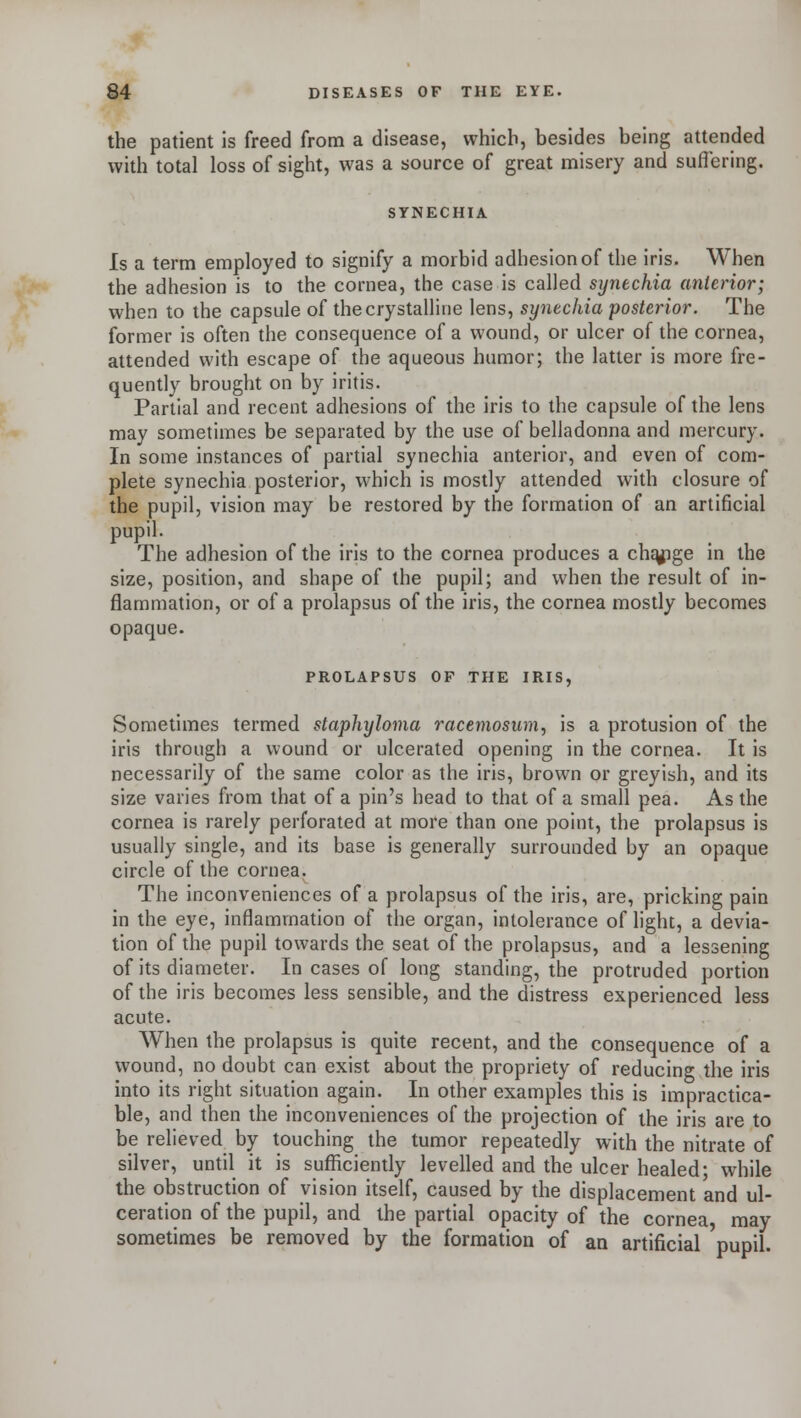 the patient is freed from a disease, which, besides being attended with total loss of sight, was a source of great misery and suffering. SYNECHIA Is a term employed to signify a morbid adhesion of the iris. When the adhesion is to the cornea, the case is called synechia anterior; when to the capsule of the crystalline lens, synechia posterior. The former is often the consequence of a wound, or ulcer of the cornea, attended with escape of the aqueous humor; the latter is more fre- quently brought on by iritis. Partial and recent adhesions of the iris to the capsule of the lens may sometimes be separated by the use of belladonna and mercury. In some instances of partial synechia anterior, and even of com- plete synechia posterior, which is mostly attended with closure of the pupil, vision may be restored by the formation of an artificial pupil. The adhesion of the iris to the cornea produces a change in the size, position, and shape of the pupil; and when the result of in- flammation, or of a prolapsus of the iris, the cornea mostly becomes opaque. PROLAPSUS OF THE IRIS, Sometimes termed staphyloma racemosum, is a protusion of the iris through a wound or ulcerated opening in the cornea. It is necessarily of the same color as the iris, brown or greyish, and its size varies from that of a pin's head to that of a small pea. As the cornea is rarely perforated at more than one point, the prolapsus is usually single, and its base is generally surrounded by an opaque circle of the cornea. The inconveniences of a prolapsus of the iris, are, pricking pain in the eye, inflammation of the organ, intolerance of light, a devia- tion of the pupil towards the seat of the prolapsus, and a lessening of its diameter. In cases of long standing, the protruded portion of the iris becomes less sensible, and the distress experienced less acute. When the prolapsus is quite recent, and the consequence of a wound, no doubt can exist about the propriety of reducing the iris into its right situation again. In other examples this is impractica- ble, and then the inconveniences of the projection of the iris are to be relieved by touching the tumor repeatedly with the nitrate of silver, until it is sufficiently levelled and the ulcer healed; while the obstruction of vision itself, caused by the displacement and ul- ceration of the pupil, and the partial opacity of the cornea may sometimes be removed by the formation of an artificial pupil.