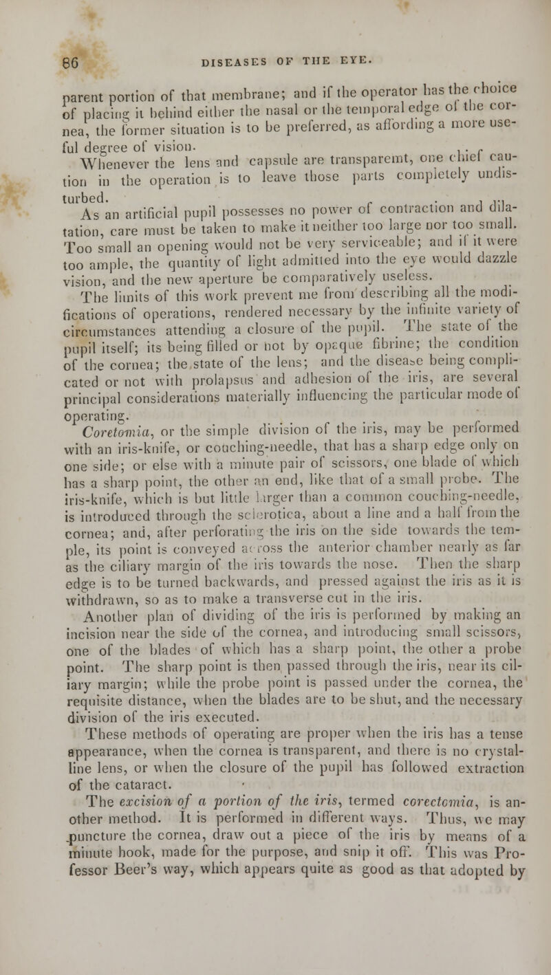 parent portion of that membrane; and if the operator has the choice of placing it behind either the nasal or the temporal edge ol the cor- nea, the former situation is to he preferred, as affording a more use- ful degree of vision. . Whenever the lens and capsule are transparent, one duel cau- tion in the operation is to leave those parts completely undis- turbed. . . , ,., As an artificial pupil possesses no power of contraction and dila- tation, care must be taken to make it neither loo large nor too small. Too small an opening would not be very serviceable; and il it were too ample, the quantity of light admitted into the eye would dazzle vision, and the new aperture be comparatively useless. The limits of this work prevent me from describing all the modi- fications of operations, rendered necessary by the infinite variety of circumstances attending a closure of the pupil. The state of the pupil itself; its being filled or not by opaque fibrine; the condition of the cornea; the,state of the lens; and the disease being compli- cated or not with prolapsus and adhesion of the iris, are several principal considerations materially influencing the particular mode of operating. ,.,'.. , r ] Coreteir.ia, or the simple division of the ins, may be periormed with an iris-knife, or couching-needle, that has a sharp edge only on one side; or else with a minute pair of scissors, one blade of which has a sharp point, the other an end, like that of a small probe. The iris-knife, which is but little larger than a common couching-needle, is introduced through the sclerotica, about a line and a half from the cornea; and, after perforating the iris on the side towards the tem- ple, its point is conveyed across the anterior chamber nearly as far as the ciliary margin of the iris towards the nose. Then the sharp edge is to be turned backwards, and pressed against the iris as it is withdrawn, so as to make a transverse cut in the iris. Another plan of dividing of the iris is performed by making an incision near the side of the cornea, and introducing small scissors, one of the blades of which has a sharp point, the other a probe point. The sharp point is then passed through the iris, near its cil- iary margin; while the probe point is passed under the cornea, the requisite distance, when the blades are to be shut, and the necessary division of the iris executed. These methods of operating are proper when the iris has a tense appearance, when the cornea is transparent, and there is no crystal- line lens, or when the closure of the pupil has followed extraction of the cataract. The excision of a portion of the iris, termed corectcmia, is an- other method. It is performed in different ways. Thus, we may .puncture the cornea, draw out a piece of the iris by means of a minute hook, made for the purpose, and snip it off. This was Pro- fessor Beer's way, which appears quite as good as that adopted by