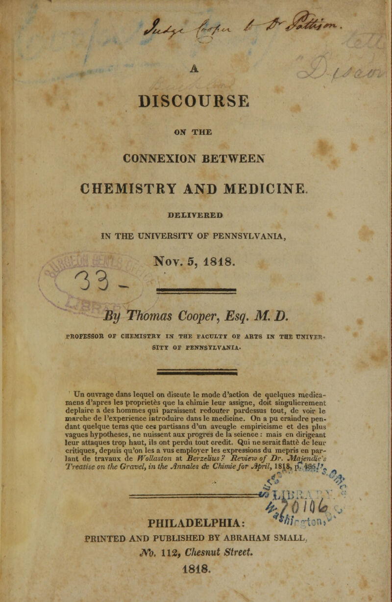 X^< fe~ / #-&> DISCOURSE ON THE CONNEXION BETWEEN CHEMISTRY AND MEDICINE. DELIVERED IN THE UNIVERSITY OF PENNSYLVANIA, Nov. 5, 1818. -33- By Thomas Cooper, Esq. M. D. rnOPESSOR OF CHEMISTRY IN THE FACULTY OF AHTS IN THE UNITED SITY OF PENNSYLVANIA. Un ouvrage dans lequel on discute le mode d'action de quelques medica- mens d'apres les propriet.es que la chimie leur assigne, doit singulierement deplaire a des hommes qui paraissent redouter pardessus tout, de voir le marche de l'experience introduire dans le medicine. On a pu craindre pen- dant quelque terns que ces partisans d'un aveugle empiricisme et des plus vagues hypotheses, ne nuissent aux progres de la science: mais en dirigeant leur attaques trop haut, ils ont perdu tout credit. Qui neseraitflatte de leur critiques, depuis qu'on les a vus employer les expressions du mepris en par- lant de travaux de WoUaston at BerzeUus? Review of Dr. JMaiencUe't; Treatise on the Gravel, in the Annates de Chimie for April, 1818, p. $&5/-'- PHILADELPHIA: *# I n i PRINTED AND PUBLISHED BY ABRAHAM SMALL No. 112, Chesnut Street. 1818.