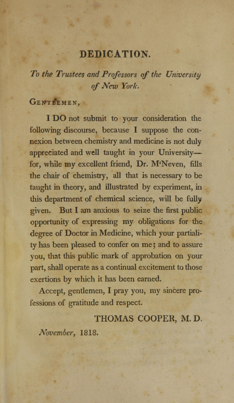 DEDICATION. To the Trustees and Professors of the University of New York. GEtfTlfiEMEN, I DO not submit to your consideration the following discourse, because I suppose the con- nexion between chemistry and medicine is not duly appreciated and well taught in your University— for, while my excellent friend, Dr. M'Neven, fills the chair of chemistry, all that is necessary to be taught in theory, and illustrated by experiment, in this department of chemical science, will be fully given. But I am anxious to seize the first public opportunity of expressing my obligations for the degree of Doctor in Medicine, which your partiali- ty has been pleased to confer on me; and to assure you, that this public mark of approbation on your part, shall operate as a continual excitement to those exertions by which it has been earned. Accept, gentlemen, I pray you, my sincere pro- fessions of gratitude and respect. THOMAS COOPER, M. D. November, 1818.