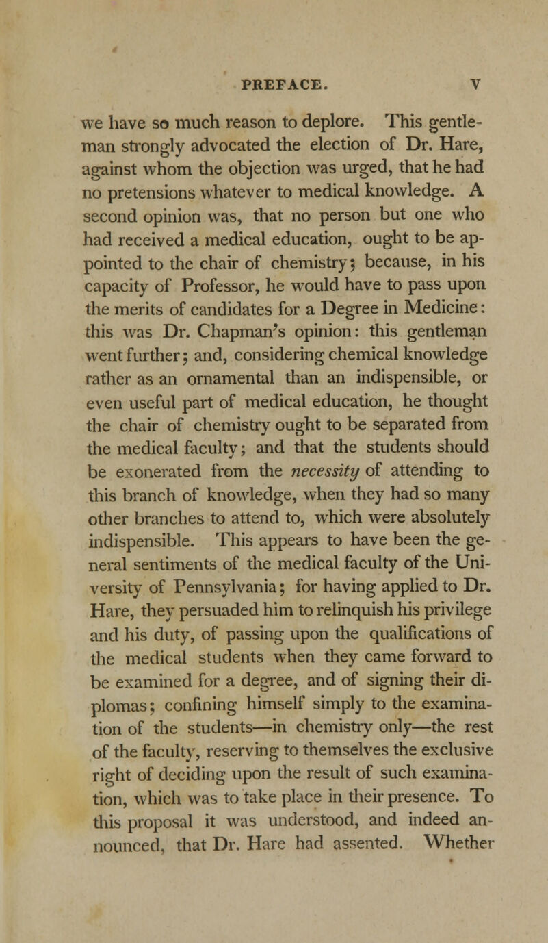 we have so much reason to deplore. This gentle- man strongly advocated the election of Dr. Hare, against whom the objection was urged, that he had no pretensions whatever to medical knowledge. A second opinion was, that no person but one who had received a medical education, ought to be ap- pointed to the chair of chemistry; because, in his capacity of Professor, he would have to pass upon the merits of candidates for a Degree in Medicine: this was Dr. Chapman's opinion: this gentleman went further; and, considering chemical knowledge rather as an ornamental than an indispensible, or even useful part of medical education, he thought the chair of chemistry ought to be separated from the medical faculty; and that the students should be exonerated from the necessity of attending to this branch of knowledge, when they had so many other branches to attend to, which were absolutely indispensible. This appears to have been the ge- neral sentiments of the medical faculty of the Uni- versity of Pennsylvania; for having applied to Dr. Hare, they persuaded him to relinquish his privilege and his duty, of passing upon the qualifications of the medical students when they came forward to be examined for a degree, and of signing their di- plomas ; confining himself simply to the examina- tion of the students—in chemistry only—the rest of the faculty, reserving to themselves the exclusive right of deciding upon the result of such examina- tion, which was to take place in their presence. To this proposal it was understood, and indeed an- nounced, that Dr. Hare had assented. Whether