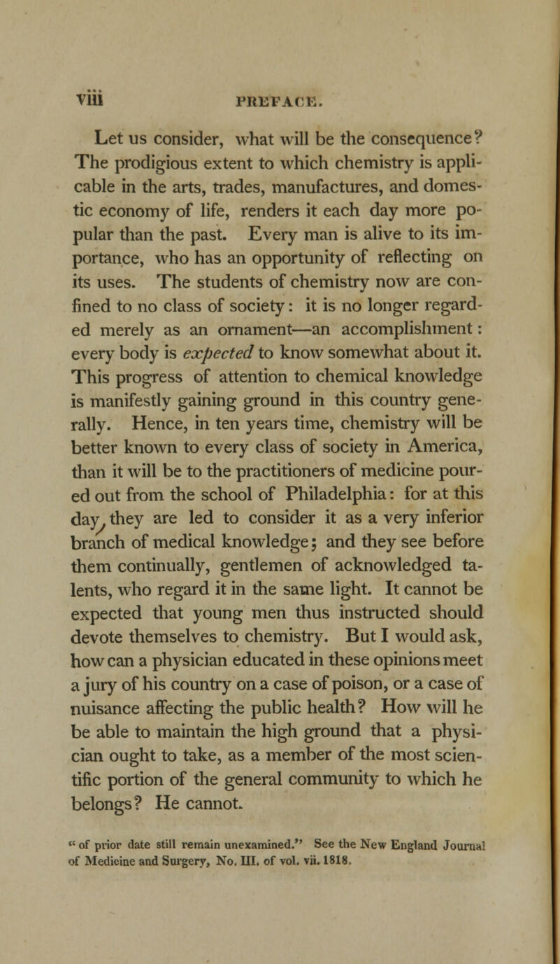 V1U PRUFACK. Let us consider, what will be the consequence? The prodigious extent to which chemistry is appli- cable in the arts, trades, manufactures, and domes- tic economy of life, renders it each day more po- pular than the past. Every man is alive to its im- portance, who has an opportunity of reflecting on its uses. The students of chemistry now are con- fined to no class of society: it is no longer regard- ed merely as an ornament—an accomplishment: every body is expected to know somewhat about it. This progress of attention to chemical knowledge is manifestly gaining ground in this country gene- rally. Hence, in ten years time, chemistry will be better known to every class of society in America, than it will be to the practitioners of medicine pour- ed out from the school of Philadelphia: for at this day they are led to consider it as a very inferior branch of medical knowledge; and they see before them continually, gentlemen of acknowledged ta- lents, who regard it in the same light. It cannot be expected that young men thus instructed should devote themselves to chemistry. But I would ask, how can a physician educated in these opinions meet a jury of his country on a case of poison, or a case of nuisance affecting the public health? How will he be able to maintain the high ground that a physi- cian ought to take, as a member of the most scien- tific portion of the general community to which he belongs? He cannot.  of prior date still remain unexamined. See the New England Journal of Medicine and Surgery, No, III. of vol. vii. 1818.