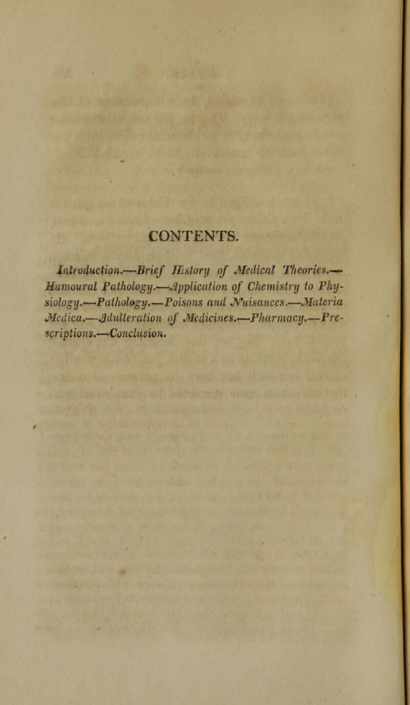 CONTENTS. Introduction.—Brief History of Medical Theories— Humoural Pathology.'—Application of Chemistry to Phy- siology.—Pathology.—Poisons and Nuisances.—Materia Medica.—Adulteration of Medicines.-—Pharmacy.—Pre- scriptions.—Conclusion.