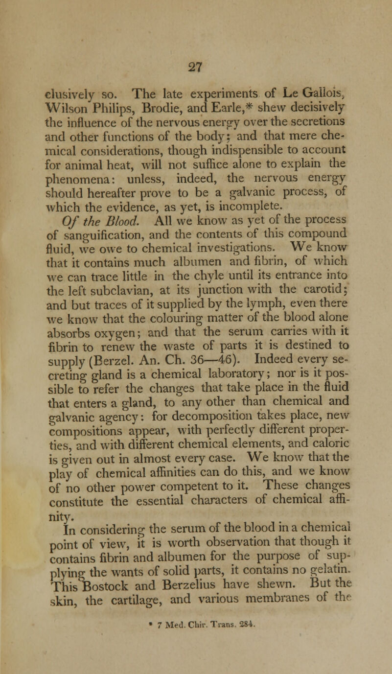 clusively so. The late experiments of Le Gailois, Wilson Philips, Brodie, and Earle,* shew decisively the influence of the nervous energy over the secretions and other functions of the body: and that mere che- mical considerations, though indispensible to account for animal heat, will not suffice alone to explain the phenomena: unless, indeed, the nervous energy should hereafter prove to be a galvanic process, of which the evidence, as yet, is incomplete. Of the Blood. All we know as yet of the process of sanguification, and the contents of this compound fluid, we owe to chemical investigations. We know that it contains much albumen and fibrin, of which we can trace little in the chyle until its entrance into the left subclavian, at its junction with the carotid; and but traces of it supplied by the lymph, even there we know that the colouring matter of the blood alone absorbs oxygen; and that the serum carries with it fibrin to renew the waste of parts it is destined to supply (Eerzel. An. Ch. 36—46). Indeed every se- creting gland is a chemical laboratory; nor is it pos- sible to refer the changes that take place in the fluid that enters a gland, to any other than chemical and galvanic agency: for decomposition takes place, new compositions appear, with perfectly different proper- ties, and with different chemical elements, and caloric is given out in almost every case. We know that the play of chemical affinities can do this, and we know of no other power competent to it. These changes constitute the essential characters of chemical affi- nity. In considering the serum of the blood in a chemical point of view, it is worth observation that though it contains fibrin and albumen for the purpose of sup- plying the wants of solid parts, it contains no gelatin. This Bostock and Berzelius have shewn. But the skin, the cartilage, and various membranes of the • 7 Med. Chir. Trans. 284.