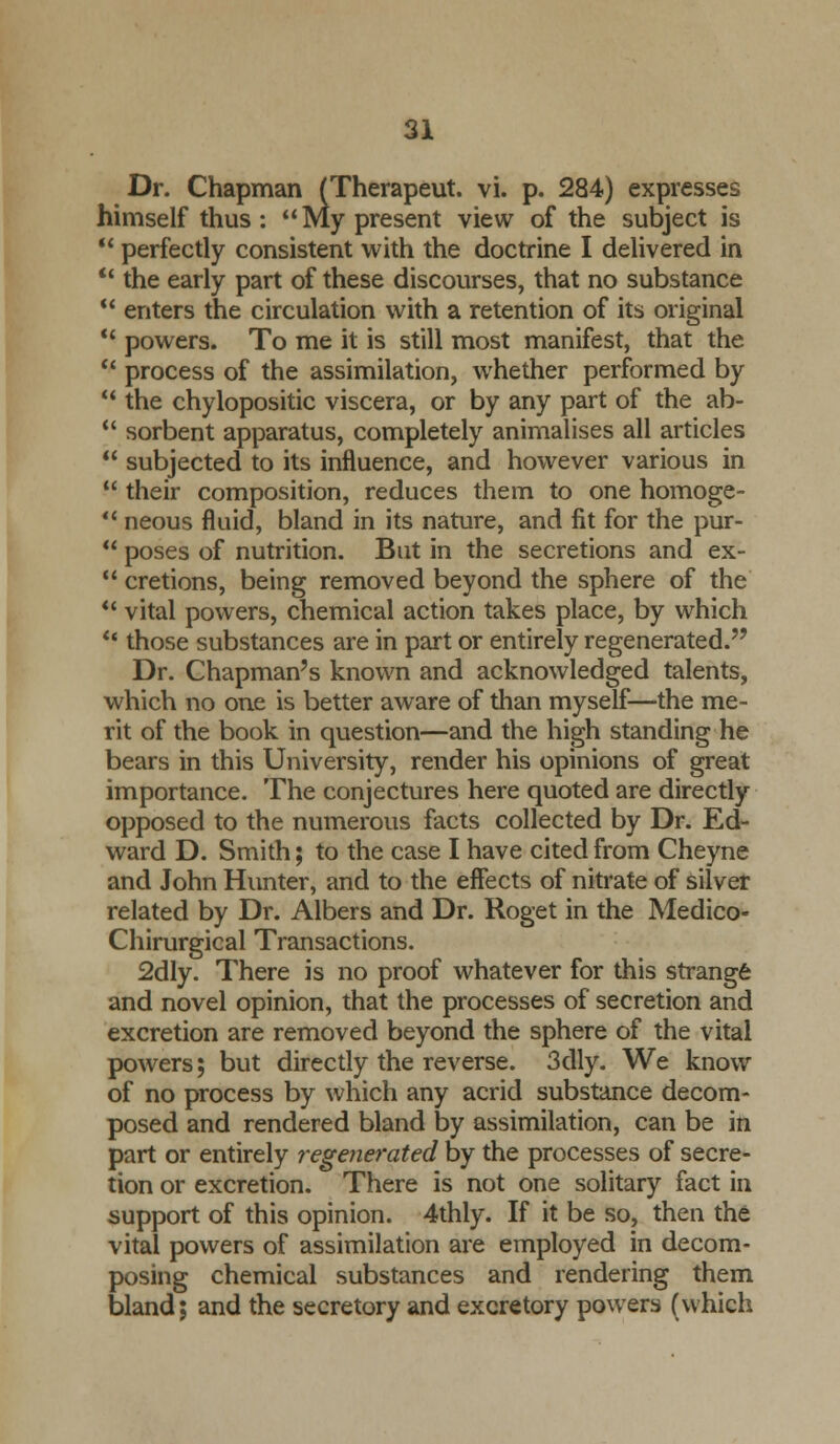 Dr. Chapman (Therapeut. vi. p. 284) expresses himself thus : My present view of the subject is ' perfectly consistent with the doctrine I delivered in ' the early part of these discourses, that no substance ' enters the circulation with a retention of its original ' powers. To me it is still most manifest, that the ' process of the assimilation, whether performed by 1 the chylopositic viscera, or by any part of the ab- ' sorbent apparatus, completely animalises all articles ' subjected to its influence, and however various in ' their composition, reduces them to one homoge- ' neous fluid, bland in its nature, and fit for the pur- 1 poses of nutrition. But in the secretions and ex- ' cretions, being removed beyond the sphere of the ' vital powers, chemical action takes place, by which ■ those substances are in part or entirely regenerated. Dr. Chapman's known and acknowledged talents, which no one is better aware of than myself—the me- rit of the book in question—and the high standing he bears in this University, render his opinions of great importance. The conjectures here quoted are directly opposed to the numerous facts collected by Dr. Ed- ward D. Smith; to the case I have cited from Cheyne and John Hunter, and to the effects of nitrate of silver related by Dr. Albers and Dr. Roget in the Medico- Chirurgical Transactions. 2dly. There is no proof whatever for this strangfe and novel opinion, that the processes of secretion and excretion are removed beyond the sphere of the vital powers; but directly the reverse. 3dly. We know of no process by which any acrid substance decom- posed and rendered bland by assimilation, can be in part or entirely regenerated by the processes of secre- tion or excretion. There is not one solitary fact in support of this opinion. 4thly. If it be so, then the vital powers of assimilation are employed in decom- posing chemical substances and rendering them bland; and the secretory and excretory powers (which