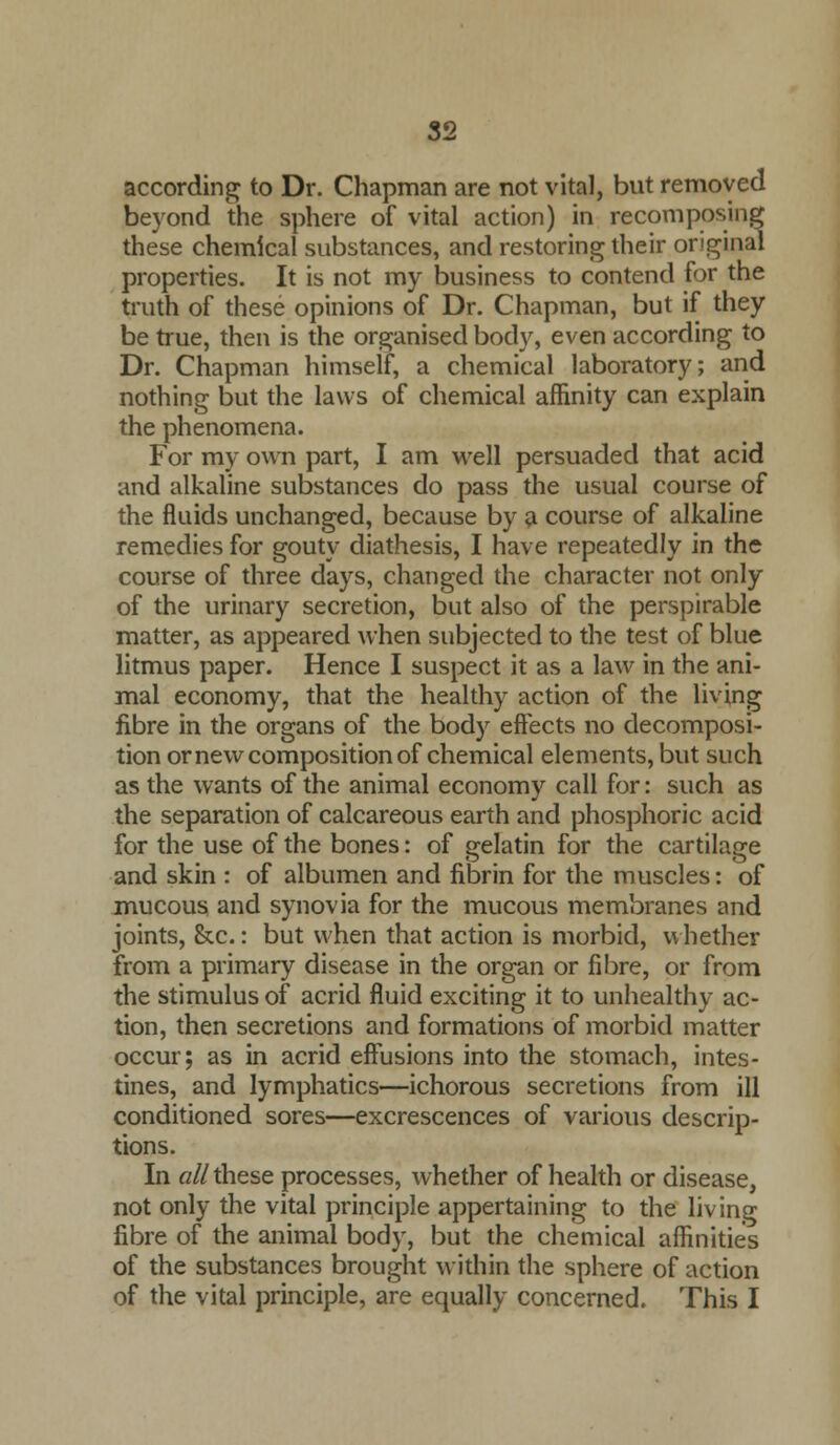 according to Dr. Chapman are not vital, but removed beyond the sphere of vital action) in recomposing these chemical substances, and restoring their original properties. It is not my business to contend for the truth of these opinions of Dr. Chapman, but if they be true, then is the organised body, even according to Dr. Chapman himself, a chemical laboratory; and nothing but the laws of chemical affinity can explain the phenomena. For my own part, I am well persuaded that acid and alkaline substances do pass the usual course of the fluids unchanged, because by a course of alkaline remedies for gouty diathesis, I have repeatedly in the course of three days, changed the character not only of the urinary secretion, but also of the perspirable matter, as appeared when subjected to the test of blue litmus paper. Hence I suspect it as a law in the ani- mal economy, that the healthy action of the living fibre in the organs of the body effects no decomposi- tion or new composition of chemical elements, but such as the wants of the animal economy call for: such as the separation of calcareous earth and phosphoric acid for the use of the bones: of gelatin for the cartilage and skin : of albumen and fibrin for the muscles: of mucous and synovia for the mucous membranes and joints, &c.: but when that action is morbid, whether from a primary disease in the organ or fibre, or from the stimulus of acrid fluid exciting it to unhealthy ac- tion, then secretions and formations of morbid matter occur; as in acrid effusions into the stomach, intes- tines, and lymphatics—ichorous secretions from ill conditioned sores—excrescences of various descrip- tions. In all these processes, whether of health or disease, not only the vital principle appertaining to the living fibre of the animal body, but the chemical affinities of the substances brought within the sphere of action of the vital principle, are equally concerned. This I