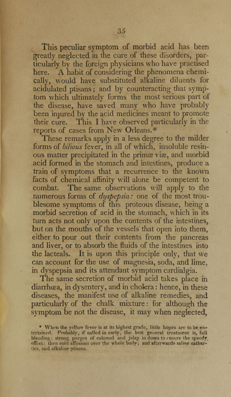 This peculiar symptom of morbid acid has been greatly neglected in the cure of these disorders, par- ticularly by the foreign physicians who have practised here. A habit of considering the phenomena chemi- cally, would have substituted alkaline diluents for acidulated ptisans; and by counteracting that symp- tom which ultimately forms the most serious part of the disease, have saved many who have probably been injured by the acid medicines meant to promote their cure. This I have observed particularly in the reports of cases from New Orleans.* These remarks apply in a less degree to the milder forms of bilious fever, in all of which, insoluble resin- ous matter precipitated in the primse via?, and morbid acid formed in the stomach and intestines, produce a train of symptoms that a recurrence to the known facts of chemical affinity will alone be competent to combat. The same observations will apply to the numerous forms of dyspepsia: one of the most trou- blesome symptoms of this proteous disease, being a morbid secretion of acid in the stomach, which in its turn acts not only upon the contents of the intestines, but on the mouths of the vessels that open into them, either to pour out their contents from the pancreas and liver, or to absorb the fluids of the intestines into the lacteals. It is upon this principle only, that we can account for the use of magnesia, soda, and lime, in dyspepsia and its attendant symptom cardialgia. The same secretion of morbid acid takes place in diarrhoea, in dysentery, and in cholera: hence, in these diseases, the manifest use of alkaline remedies, and particularly of the chalk mixture: for although the symptom be not the disease, it may when neglected, * When the yellow fever is at its highest grade, little hopes are to be en» tertained. Probably, if called in early, the best general treatment is, full bleeding: strong purges of calomel and jalap in doses to ensure the speedy efTcct: then cold affusions over the whole body; and afterwards saline cathar- iics. and alkaline ptisans.