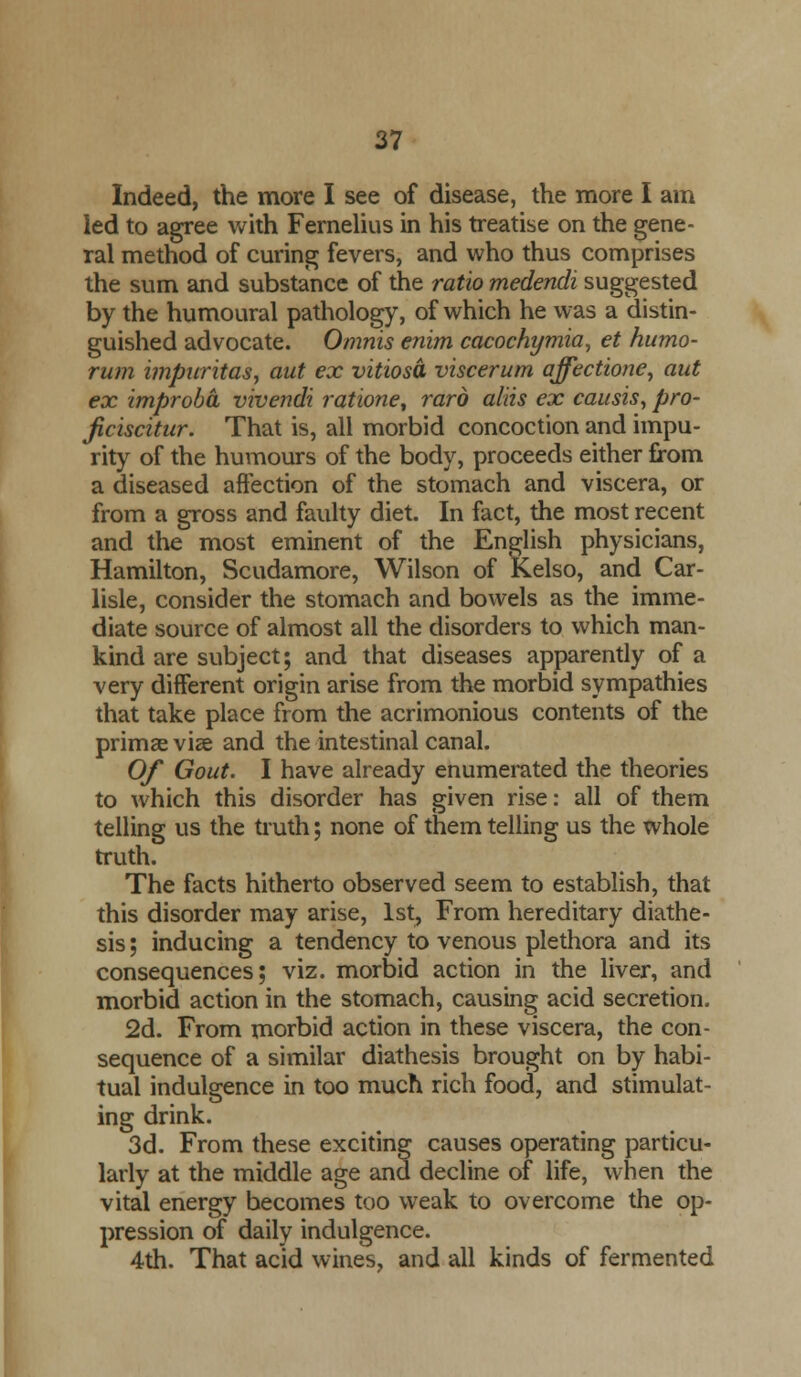 Indeed, the more I see of disease, the more I am led to agree with Fernelius in his treatise on the gene- ral method of curing fevers, and who thus comprises the sum and substance of the ratio medendi suggested by the humoural pathology, of which he was a distin- guished advocate. Omnis enim cacochymia, et humo- rum impuritas, aut ex vitiosd viscerum affectioney aut ex improba vivendi ratione, raro aids ex eausis, pro- jiciscitur. That is, all morbid concoction and impu- rity of the humours of the body, proceeds either from a diseased affection of the stomach and viscera, or from a gross and faulty diet. In fact, the most recent and the most eminent of the English physicians, Hamilton, Scudamore, Wilson of Kelso, and Car- lisle, consider the stomach and bowels as the imme- diate source of almost all the disorders to which man- kind are subject; and that diseases apparently of a very different origin arise from the morbid sympathies that take place from the acrimonious contents of the primae vise and the intestinal canal. Of Gout. I have already enumerated the theories to which this disorder has given rise: all of them telling us the truth; none of them telling us the whole truth. The facts hitherto observed seem to establish, that this disorder may arise, 1st, From hereditary diathe- sis ; inducing a tendency to venous plethora and its consequences; viz. morbid action in the liver, and morbid action in the stomach, causing acid secretion. 2d. From morbid action in these viscera, the con- sequence of a similar diathesis brought on by habi- tual indulgence in too much rich food, and stimulat- ing drink. 3d. From these exciting causes operating particu- larly at the middle age and decline of life, when the vital energy becomes too weak to overcome the op- pression of daily indulgence. 4th. That acid wines, and all kinds of fermented