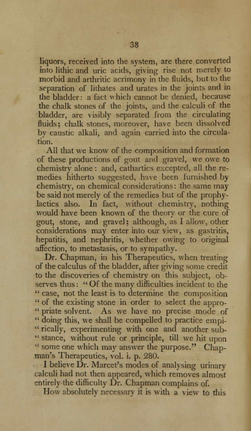 liquors, received into the system, are there converted into lithic and uric acids, giving rise not merely to morbid and arthritic acrimony in the fluids, but to the separation of lithates and urates in the joints and in die bladder: a fact which cannot be denied, because the chalk stones of the joints, and the calculi of the bladder, are visibly separated from the circulating fluids; chalk stones, moreover, have been dissolved by caustic alkali, and again carried into the circula- tion. All that we know of the composition and formation of these productions of gout and gravel, we owe to chemistry alone : and, cathartics excepted, all the re- medies hitherto suggested, have been furnished by chemistry, on chemical considerations: the same may be said not merely of the remedies but of the prophy- lactics also. In fact, without chemistry, nothing would have been known of the theory or the cure of gout, stone, and gravel; although, as I allow, other considerations may enter into our view, as gastritis, hepatitis, and nephritis, whether owing to original affection, to metastasis, or to sympathy. Dr. Chapman, in his Therapeutics, when treating of the calculus of the bladder, after giving some credit to the discoveries of chemistry on this subject, ob- serves thus:  Of the many difficulties incident to the  case, not the least is to determine the composition  of the existing stone in order to select the appro- 11 priate solvent. As we have no precise mode of  doing this, we shall be compelled to practice empi-  rically, experimenting with one and another sub-  stance, without rule or principle, till we hit upon  some one which may answer the purpose. Chap- man's Therapeutics, vol. i. p. 280. I believe Dr. Marcet's modes of analysing urinary calculi had not then appeared, which removes almost entirely the difficulty Dr. Chapman complains of. How absolutely necessary it is with a view to this