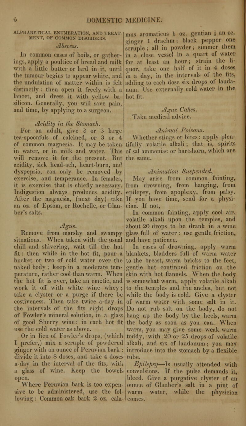 ALPIIARF.TICAL ENUMERATION, AND TREAT- MENT, OF COMMON DISORDERS. Abscess. In common cases of boils, or gather- ings, apply a poultice of bread and milk with a little butter or lard in it, until the tumour begins to appear white, and the undulation of matter within is felt distinctly : then open it freely with a lancet, and dress it witli yellow ba- silicon. Generally, you will save pain, and time, by applying to a surgeon. Acidity in the Stomach. For an adult, give 2 or 3 large tea-spoonfuls of calcined, or 3 or 4 of common magnesia. It may be taken in water, or in milk and water. This will remove it for the present. But acidity, sick head-ach, heart-burn, and dyspepsia, can only be removed by exercise, and temperance. In females, it is exercise that is chiefly necessary. Indigestion always produces acidity. After the magnesia, (next day) take an oz. of Epsom, or Rochelle, or Glau- ber's salts. Ague. Remove from marshy and swampy situations. When taken with the usual chill and shivering, wait till the hot fit: then while in the hot fit, pour a bucket or two of cold water over the naked body ; keep in a moderate tem- perature, rather cool than warm. When the hot fit is over, take an emetic, and work it off with white wine whey; take a clyster or a purge if there be costiveness. Then take twice a-day in the intervals of the fits eight drops of Fowler's mineral solution, in a glass of good Sherry wine: in each hot fit use the cold wrater as above. Or in lieu of Fowler's drops, (which I prefer,) mix a scruple of powdered ginger with an ounce of Peruvian bark : divide it into 8 doses, and take 4 doses a-day in the interval of the fits, with a glass of wine. Keep the bowels open. Where Peruvian bark is too expen- sive to be administered, use the fol- lowing : Common oak bark 2 oz. cala- mus aromaticus 1 oz. gentian | an oz. ginger 1 drachm; black pepper one scruple; all in powder; simmer them in a close vessel in a quart of water for at least an hour; strain the li- quor, take one half of it in 4 dose* in a day, in the intervals of the fits, adding to each dose six drops of lauda- num. Use externally cold water in the hot fit. Ague Cakes. Take medical advice. Animal Poisons. Whether stings or bites : apply plen- tifully volatile alkali ; that is, spirits of sal ammoniac or hartshorn, which are the same. Animation Suspended, May arise from common fainting, from drowning, from hanging, from epilepsy, from apoplexy, from palsy. If you have time, send for a physi- cian. If not, In common fainting, apply cool air, volatile alkali upon the temples, and about 20 drops to be drank in a wine glass full of wrater : use gentle friction, and have patience. In cases of drowning, apply warm blankets, bladders full of warm water to the breast, warm bricks to the feet, gentle but continued friction on the skin with hot flannels. When the body is somewhat warm, apply volatile alkali to the temples and the ancles, but not while the body is cold. Give a clyster of warm water with some salt in it. Do not rub salt on the body, do not hang up the body by the heels, warm the body as soon as you can. When wTarm, you may give some weak warm toddy, with 20 or 25 drops of volatile alkali, and six of laudanum; you may introduce into the stomach by a flexible tube. Epilepsy—Is usually attended with convulsions. If the pulse demands it, bleed. Give a purgative clyster of an ounce of Glauber's salt in a pint of warm water, while the physician comes.